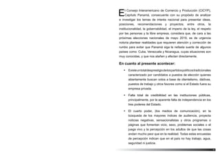 5
El Consejo Interamericano de Comercio y Producción (CICYP),
Capítulo Panamá, consecuente con su propósito de analizar
e investigar los temas de interés nacional para presentar ideas,
posiciones, recomendaciones y proyectos; entre otros, la
institucionalidad, la gobernabilidad, el imperio de la ley, el respeto
por las personas y la libre empresa, considera que, de cara a las
próximas elecciones nacionales de mayo 2019, es de urgencia
notoria plantear realidades que requieren atención y corrección de
rumbo para evitar que Panamá siga la nefasta suerte de algunos
países como: Cuba, Venezuela y Nicaragua, cuyas situaciones son
muy conocidas, y que nos atañen y afectan directamente.
En cuanto al presente acontecer:
•	 Existeuntotaldesprestigiodelospartidospolíticostradicionales
caracterizado por candidatos a puestos de elección quienes
abiertamente buscan votos a base de clientelismo, dádivas,
puestos de trabajo y otros favores como si el Estado fuera su
empresa privada.
•	 Falta total de credibilidad en las instituciones públicas,
principalmente, por la aparente falta de independencia en los
tres poderes del Estado.
•	 El cuarto poder, (los medios de comunicación), en la
búsqueda de los mayores índices de audiencia, proyecta
noticias negativas, sensacionalistas y otros programas o
páginas que fomentan vicio, sexo, problemas sociales o el
juega vivo y la percepción en los adultos de que las cosas
andan mucho peor que en la realidad. Todas estas encuestas
de percepción indican que en el país no hay trabajo, agua,
seguridad ni justicia.
 