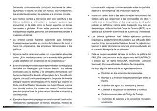 76
comunicación, mayores controles estatales sobre los partidos,
destruir la libre empresa y la producción nacional.
•	 Hacer un cambio total a las estructuras de instituciones del
Estado para que respondan a las necesidades de ellos y
nadie crea en los partidos, en los empresarios, en el poder
judicial, en la Policía y ahora están trabajando muy duro en
desprestigiar a la Autoridad del Canal de Panamá (ACP) y a la
Iglesia que aún tienen buen índice de audiencia y credibilidad.
•	 Los últimos gobiernos han fallado aplicando políticas
populistas y acostumbrando al ciudadano que el Estado debe
resolver todas las necesidad básicas, lo cual ha calado muy
bien en el sector de menores recursos y menos educado, en
el que está la mayoría de los votantes.
•	 Esta es, no por casualidad, la base de la oferta de política del
FAD. (Tal como se indica en la página web del SUNTRACS
y enlace que se llama MOCONA, Movimiento Comunal
Nacional). Con sus editoriales titulados Sed de justicia.
He aquí algunos extractos de su agenda económica:
◄◄ Controles en los arriendos de propiedades.
◄◄ Rechazo a la inversión estadounidense (por ahora la
mayor).
◄◄ Subsidios del agua, luz, transporte y basura.
◄◄ Controles a los precios de alimentos y vivienda.
◄◄ Cambios sustanciales al Código de Trabajo.
◄◄ Aumentos de salarios y de pensiones revisadas
anualmente.
Se resalta continuamente la corrupción, los cierres de calles,
la pobreza, la basura, las vías con huecos, las inundaciones,
los accidentes de autos y se sataniza a la empresa privada.
•	 Los medios escritos y televisivos dan gran cobertura a los
líderes radicales y entrevistan a cualquier persona que
encuentran en la calle como si fueran expertos en temas
nacionales o globales. Entre estas personas se incluyen
transportistas ilegales, personas con antecedentes penales e
invasores de tierras.
•	 Lo anterior parece hacerse solamente para fomentar
frustraciones personales en contra del gobierno de turno o
hacia los empresarios, las empresas trasnacionales o los
políticos.
•	 Algunos medios hacen encuestas con preguntas tan absurdas
como: ¿Está usted de acuerdo con el aumento de la gasolina?
¿Está satisfecho con los precios de la canasta básica?
•	 Estasiniciativasperiodísticassonaprovechadasporlosgrupos
radicales con ideologías que buscan destruir los valores
esenciales para la libertad y la verdadera democracia; son
herramientas que los llevarán al reemplazo de la Constitución
vigente por una Constituyente originaria. Se puede fácilmente
anticipar que esto desembocará en lo mismo que ocurrió en
Cuba con Fidel Castro, Venezuela con Hugo Chávez y ahora
con Nicolás Maduro, los cuales han creado Constituciones
para sus propios fines de gobernar por décadas a su antojo y
con impunidad.
•	 EjemplosdecambiosquepregonanparalanuevaConstitución:
reelecciones, expropiación de tierras, industrias, medios de
 