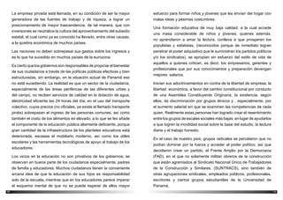 1110
esfuerzo para formar niños y jóvenes que les envían del hogar con
malas ideas y pésimas costumbres.
Una formación educativa de muy baja calidad, a la cual accede
una masa considerable de niños y jóvenes, quienes además,
no aprendieron a amar la lectura, conlleva a que prosperen los
populistas y estatistas, (reconocidos porque de inmediato logran
penetrar el poder adquisitivo que le suministran los partidos políticos
y/o los sindicatos), se apropian sin esfuerzo del estilo de vida de
aquellos a quienes critican, es decir, los empresarios, gerentes y
profesionales que por sus conocimientos y preparación devengan
mejores salarios.
Inician sus adoctrinamientos en contra de la libertad de empresa, la
libertad económica, a favor del cambio constitucional por conducto
de una Asamblea Constituyente Originaria, la existencia, según
ellos, de discriminación por grupos étnicos y , especialmente, por
el aumento salarial sin que se examinen las competencias de cada
quien. Realmente estas personas han logrado crear el resentimiento
entre los grupos de escalas sociales más bajas, en lugar de ayudarlos
a que logren la movilidad social sobre la base del estudio, la lectura
diaria y el trabajo honesto.
En el caso de nuestro país, grupos radicales se percataron que no
podían dominar por la fuerza y acceder al poder político, así que
decidieron crear un partido, el Frente Amplio por la Democracia
(FAD), en el que no solamente militan obreros de la construcción
que están agremiados al Sindicato Nacional Único de Trabajadores
de la Construcción y Similares, (SUNTRACS), sino también de
otras agrupaciones sindicales, empleados públicos, profesionales,
escritores y ciertos grupos estudiantiles de la Universidad de
Panamá.
La empresa privada está llamada, en su condición de ser la mayor
generadora de las fuentes de trabajo y de riqueza, a lograr un
posicionamiento de mayor trascendencia, de tal manera, que con
inversiones se neutralice la cultura del aprovechamiento del subsidio
estatal, el cual como ya es conocido ha llevado, entre otras causas,
a la quiebra económica de muchos países.
Las naciones no deben sobrepasar sus gastos sobre los ingresos y
es lo que ha sucedido en muchos países de la eurozona.
Es cierto que los gobiernos son responsables de propiciar el bienestar
de sus ciudadanos a través de las políticas públicas efectivas y bien
estructuradas, sin embargo, en la situación actual de Panamá eso
no está sucediendo. La realidad es que un sector de la ciudadanía,
especialmente de las áreas periféricas de las diferentes urbes y
del campo, no reciben servicios de calidad en la dotación de agua,
electricidad eficiente las 24 horas del día; en el uso del transporte
colectivo, cuyos precios (no oficiales, ya existe el llamado transporte
pirata) sobrepasan el ingreso de las personas comunes, así como
también el costo de los alimentos es elevado; a lo que se les añade
el componente de la educación pública altamente deficiente, porque
gran cantidad de la infraestructura de los planteles educativos está
deteriorada, escasea el mobiliario moderno, así como los útiles
escolares y las herramientas tecnológicas de apoyo al trabajo de los
educadores.
Los vicios en la educación no son privativos de los gobiernos; se
observan en buena parte de los ciudadanos especialmente, padres
de familia y educadores. Muchos ciudadanos tienen la conveniente
arcana idea de que la educación de sus hijos es responsabilidad
solo de la escuela, mientras que en los educadores parece imperar
el esquema mental de que no se puede esperar de ellos mayor
 