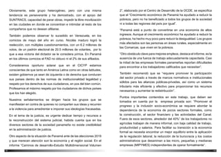 1312
2”, elaborado por el Centro de Desarrollo de la OCDE, se especifica
que el “Crecimiento económico de Panamá ha ayudado a reducir la
pobreza, pero no ha beneficiado a todos los grupos de la sociedad
ni a todas las regiones del país por igual”.
“Panamá está a punto de convertirse en una economía de altos
ingresos. Aunque el crecimiento económico ha ayudado a reducir la
pobreza, ha hecho muy poco para reducir la desigualdad. Los grupos
más afectados son las personas en áreas rurales, especialmente en
las Comarcas, que viven en la pobreza.
“Otro obstáculo clave para mejores empleos, destaca el informe, es la
ausencia de una fuerza de trabajo adecuadamente capacitada. Casi
la mitad de las empresas formales panameñas reportan dificultades
para encontrar a los trabajadores calificados que necesitan”.
También recomendó que se “requiere promover la participación
del sector privado a través de marcos normativos e institucionales
sólidos para las alianzas públicas-privadas, así como un sistema
tributario más eficiente y efectivo para proporcionar los recursos
necesarios y aumentar la redistribución”.
Puntos importantes contenidos en este trabajo, que deben ser
tomados en cuenta por la empresa privada son: “Promover el
progreso y la inclusión socio-económica se requiere abordar la
dependencia de la economía de pocos sectores formales, como
la construcción, el sector financiero y las actividades del Canal.
Fuera de esos sectores, alrededor del 40%” de los trabajadores no
agrícolas trabajan de manera informal, con baja calidad de trabajo,
productividad y salarios. Para facilitar su transición a la economía
formal se necesita encontrar un mejor equilibrio entre la aplicación
de la regulación laboral, la reducción de la burocracia y los costos
administrativos que desaniman a las micro, pequeñas y medianas
empresas (MIPYMES) independientes de operar formalmente”.
Obviamente, este grupo heterogéneo, pero con una misma
tendencia es perseverante y ha demostrado, con el apoyo del
SUNTRACS, capacidad de parar obras, impedir la libre movilización
en las ciudades en donde se concentran e intimidar al resto de los
compañeros que no desean afiliarse.
También podemos observar lo sucedido en Venezuela, en los
comicios de mayo del año en curso. Nicolás maduro logró la
reelección, con múltiples cuestionamientos, con un 6.2 millones de
votos, de un padrón electoral de 20.5 millones de votantes, por lo
que a esa victoria del dictador se le considera pírrica. En Panamá
en los últimos comicios el FAD no obtuvo ni el 2% de sus afiliados.
Consideramos oportuno aclarar que en el CICYP estamos
conscientes de que tanto en América Latina como en otras latitudes,
existen gobiernos ya sean de izquierda o de derecha que conducen
sus países dentro de las normas de institucionalidad legalidad y
respeto por los derechos de sus ciudadanos, en pos del bien común.
Profesamos el máximo respeto por los ciudadanos de dichos países
que los han elegido.
Nuestros señalamientos se dirigen hacia los grupos que se
manifiestan en contra de quienes no comparten sus ideas y recurren
a la violencia para amedrentar e imponer sus ideologías fracasadas.
En el tema de la justicia, es urgente dedicar tiempo y recursos a
la reconstrucción del sistema judicial, habida cuenta que en los
diversos sectores de la sociedad panameña no existe credibilidad
en la administración de justicia.
Otro aspecto de la situación de Panamá ante de las elecciones 2019
y que merecen atención son la economía y el reglón social. En el
informe “Caminos de desarrollo-Estudio Multidimensional Volumen
 
