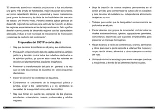 1514
•	 Urge la creación de nuevos empleos permanentes en el
sector privado para contrarrestar la cultura de los subsidios
y para devolver al ciudadano su independencia al momento
de ejercer su voto.
•	 Trabajar para evitar que la desigualdad socioeconómica se
profundice en el país.
•	 Pactar alianzas con grupos de la sociedad civil de todos los
niveles socioeconómicos, iglesias, agrupaciones gremiales,
comunitarias, deportivas y por supuesto, empresariales, para
presentar un mensaje homogéneo.
•	 Hacer docencia a través de conferencias, charlas, seminarios
y otros, para que la gente aprenda a votar por los mejores y
no por recibir dinero, alimentos u otros obsequios a cambio
del voto.
•	 Utilizar al máximo la tecnología para enviar mensajes positivos
a los jóvenes, a través de las diferentes redes sociales.
“El desarrollo económico necesita proporcionar a los estudiantes
una gama más amplia de habilidades, mejor educación secundaria,
así como capacitación técnica y vocacional y nuevo mecanismos
para igualar la demanda y la oferta de las habilidades del mercado
de trabajo. Del mismo modo, Panamá debería aplicar políticas de
desarrollo regional más activas para estimular la inversión en todas
las regiones, especialmente en las de bajo rendimiento. Esto significa
diseñar nuevos planes de desarrollo regional con las capacidades
adecuada, incluso a nivel municipal, de mecanismos de financiación
y sistemas de medición del rendimiento”.
Propuestas del CICYP a corto plazo
•	 Hay que devolver la confianza en el país y sus instituciones.
•	 Precaución en la promoción del voto castigo contra los partidos
políticos y también contra todos los individuos dedicados a
la actividad política, ya que en esos casos los votantes se
deciden por planteamientos populares engañosos.
•	 Promover la transformación del país en general, a la vez
que se evite las prácticas de la política de viejos esquemas
clientelistas.
•	 Insistir en devolver la credibilidad de la justicia.
•	 Contrarrestar el crecimiento de la inseguridad pública y
jurídica, exigir a los gobernantes y a los candidatos la
necesidad de la seguridad como valor democrático.
•	 Hay que tomar en cuenta las opiniones de los jóvenes,
estudiantes universitarios, nuevos profesionales y adultos
mayores.
 