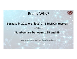 Really	Why?	
Because	in	2017	we	“lost”	2	-	3	BILLION	records…	
(ish...)	
Numbers	are	between	1.9B	and	8B…	
	
(Yea,	we	can’...