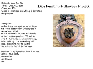 Dice Pendant- Halloween Project
Date: Sunday. Oct 7th
Time: 10:00 A.M.-2pm
Class fee: $55
Class fee includes everything to complete
the pendant
Description:
It’s that time a year again to start thing of
that special costume and unique piece of
jewelry to go with it.
We will have lot of fun with this “creepy …
but in a cute way pendant.” We will be
using the hydraulic press, metal stamping,
and introducing …my new rolling mill
“Rosie the rolling mill” to put the
impression on the bail for this piece.
Supplies to bring:If you have them if not, no
worries I have plenty
jewelers saw
burr life wax
ﬁles
 