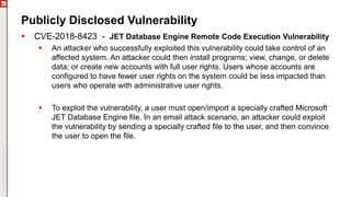 Publicly Disclosed Vulnerability
 CVE-2018-8423 - JET Database Engine Remote Code Execution Vulnerability
 An attacker who successfully exploited this vulnerability could take control of an
affected system. An attacker could then install programs; view, change, or delete
data; or create new accounts with full user rights. Users whose accounts are
configured to have fewer user rights on the system could be less impacted than
users who operate with administrative user rights.
 To exploit the vulnerability, a user must open/import a specially crafted Microsoft
JET Database Engine file. In an email attack scenario, an attacker could exploit
the vulnerability by sending a specially crafted file to the user, and then convince
the user to open the file.
 