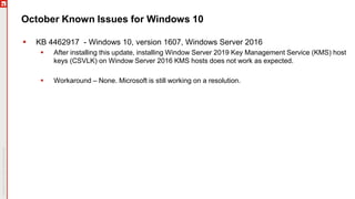 October Known Issues for Windows 10
 KB 4462917 - Windows 10, version 1607, Windows Server 2016
 After installing this update, installing Window Server 2019 Key Management Service (KMS) host
keys (CSVLK) on Window Server 2016 KMS hosts does not work as expected.
 Workaround – None. Microsoft is still working on a resolution.
 