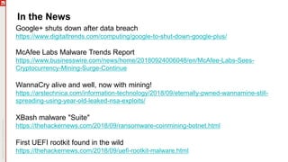 In the News
Google+ shuts down after data breach
https://www.digitaltrends.com/computing/google-to-shut-down-google-plus/
McAfee Labs Malware Trends Report
https://www.businesswire.com/news/home/20180924006048/en/McAfee-Labs-Sees-
Cryptocurrency-Mining-Surge-Continue
WannaCry alive and well, now with mining!
https://arstechnica.com/information-technology/2018/09/eternally-pwned-wannamine-still-
spreading-using-year-old-leaked-nsa-exploits/
XBash malware "Suite"
https://thehackernews.com/2018/09/ransomware-coinmining-botnet.html
First UEFI rootkit found in the wild
https://thehackernews.com/2018/09/uefi-rootkit-malware.html
 