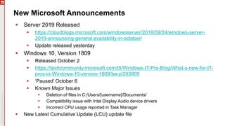 New Microsoft Announcements
 Server 2019 Released
 https://cloudblogs.microsoft.com/windowsserver/2018/09/24/windows-server-
2019-announcing-general-availability-in-october/
 Update released yesterday
 Windows 10, Version 1809
 Released October 2
 https://techcommunity.microsoft.com/t5/Windows-IT-Pro-Blog/What-s-new-for-IT-
pros-in-Windows-10-version-1809/ba-p/263909
 ‘Paused’ October 6
 Known Major Issues
 Deletion of files in C:/Users/[username]/Documents/
 Compatibility issue with Intel Display Audio device drivers
 Incorrect CPU usage reported in Task Manager
 New Latest Cumulative Update (LCU) update file
 