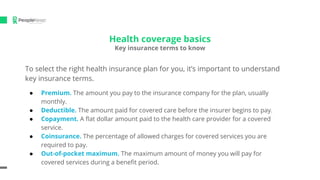 Health coverage basics
Key insurance terms to know
To select the right health insurance plan for you, it’s important to understand
key insurance terms.
● Premium. The amount you pay to the insurance company for the plan, usually
monthly.
● Deductible. The amount paid for covered care before the insurer begins to pay.
● Copayment. A ﬂat dollar amount paid to the health care provider for a covered
service.
● Coinsurance. The percentage of allowed charges for covered services you are
required to pay.
● Out-of-pocket maximum. The maximum amount of money you will pay for
covered services during a beneﬁt period.
 