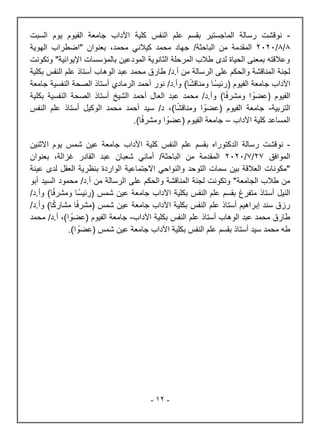 -
12
-
-
‫رسالة‬ ‫نوقشت‬
‫الماجستير‬
‫النفس‬ ‫علم‬ ‫بقسم‬
‫كلية‬
‫اآلداب‬
‫جامعة‬
‫الفيوم‬
‫يوم‬
‫السب‬
‫ت‬
8
/
8
/
2020
‫من‬ ‫المقدمة‬
‫الباحثة‬
/
‫الهوية‬ ‫"اضطراب‬ ‫بعنوان‬ ،‫محمد‬ ‫كيالني‬ ‫محمد‬ ‫جهاد‬
‫اإليوائية‬ ‫بالمؤسسات‬ ‫المودعين‬ ‫الثانوية‬ ‫المرحلة‬ ‫طالب‬ ‫لدى‬ ‫الحياة‬ ‫بمعنى‬ ‫وعالقته‬
‫وتكونت‬ "
/‫د‬.‫أ‬ ‫من‬ ‫الرسالة‬ ‫على‬ ‫والحكم‬ ‫المناقشة‬ ‫لجنة‬
‫ب‬ ‫النفس‬ ‫علم‬ ‫أستاذ‬ ‫الوهاب‬ ‫عبد‬ ‫محمد‬ ‫طارق‬
‫كلية‬
‫جامعة‬ ‫اآلداب‬
‫الفيوم‬
(
‫ا‬‫ومناقش‬ ‫ا‬‫رئيس‬
/‫د‬.‫وأ‬ )
‫الرمادي‬ ‫أحمد‬ ‫نور‬
‫جامعة‬ ‫النفسية‬ ‫الصحة‬ ‫أستاذ‬
‫الفيوم‬
(
‫ا‬‫عضو‬
‫ا‬‫ومشرف‬
‫و‬ )
‫الشيخ‬ ‫أحمد‬ ‫العال‬ ‫عبد‬ ‫محمد‬ /‫د‬.‫أ‬
‫أستاذ‬
‫النفسية‬ ‫الصحة‬
‫بكلية‬
‫التربية‬
-
‫جامعة‬
( ‫الفيوم‬
‫ا‬‫عضو‬
‫ا‬‫ومناقش‬
)
‫النفس‬ ‫علم‬ ‫أستاذ‬ ‫الوكيل‬ ‫محمد‬ ‫أحمد‬ ‫سيد‬ /‫د‬ ،
‫اآلداب‬ ‫كلية‬ ‫المساعد‬
–
)‫ا‬‫ومشرف‬ ‫ا‬‫(عضو‬ ‫الفيوم‬ ‫جامعة‬
.
-
‫رسالة‬ ‫نوقشت‬
‫الدكتوراه‬
‫النفس‬ ‫علم‬ ‫بقسم‬
‫كلية‬
‫اآلداب‬
‫جامعة‬
‫شمس‬ ‫عين‬
‫يوم‬
‫االثنين‬
‫الموافق‬
27
/
7
/
2020
‫من‬ ‫المقدمة‬
‫الباحثة‬
/
‫بعنوان‬ ،‫غزالة‬ ‫القادر‬ ‫عبد‬ ‫شعبان‬ ‫أماني‬
‫العق‬ ‫بنظرية‬ ‫الواردة‬ ‫االجتماعية‬ ‫والنواحي‬ ‫التوحد‬ ‫سمات‬ ‫بين‬ ‫العالقة‬ ‫"مكونات‬
‫عينة‬ ‫لدى‬ ‫ل‬
‫الجامعة‬ ‫طالب‬ ‫من‬
/‫د‬.‫أ‬ ‫من‬ ‫الرسالة‬ ‫على‬ ‫والحكم‬ ‫المناقشة‬ ‫لجنة‬ ‫وتكونت‬ "
‫أبو‬ ‫السيد‬ ‫محمود‬
‫النيل‬
‫أستاذ‬
‫بقسم‬ ‫متفرغ‬
‫ب‬ ‫النفس‬ ‫علم‬
‫كلية‬
‫جامعة‬ ‫اآلداب‬
‫شمس‬ ‫عين‬
(
‫ا‬‫رئيس‬
‫ا‬‫ومشرف‬
/‫د‬.‫وأ‬ )
‫أستا‬ ‫إبراهيم‬ ‫سند‬ ‫رزق‬
‫جامعة‬ ‫اآلداب‬ ‫بكلية‬ ‫النفس‬ ‫علم‬ ‫ذ‬
‫شمس‬ ‫عين‬
(
‫ا‬‫مشرف‬
‫ا‬‫مشارك‬
‫و‬ )
.‫أ‬
/‫د‬
‫الوهاب‬ ‫عبد‬ ‫محمد‬ ‫طارق‬
‫أستاذ‬
‫النفس‬ ‫علم‬
‫اآلداب‬ ‫بكلية‬
-
‫جامعة‬
( ‫الفيوم‬
‫ا‬‫عضو‬
)
‫محمد‬ /‫د‬.‫أ‬ ،
)‫ا‬‫(عضو‬ ‫شمس‬ ‫عين‬ ‫جامعة‬ ‫اآلداب‬ ‫بكلية‬ ‫النفس‬ ‫علم‬ ‫بقسم‬ ‫أستاذ‬ ‫سيد‬ ‫محمد‬ ‫طه‬
.
 