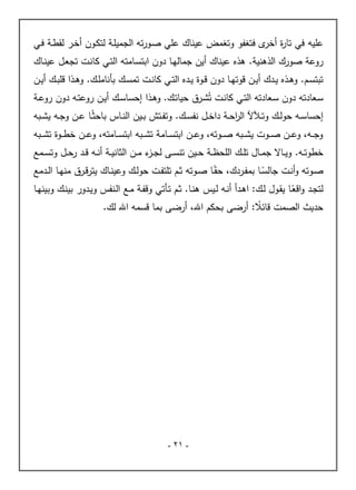 -
21
-
‫عليه‬
‫ـة‬‫ط‬‫لق‬ ‫ـر‬‫خ‬‫أ‬ ‫ـون‬‫ك‬‫لت‬ ‫ـة‬‫ل‬‫الجمي‬ ‫ته‬‫ر‬‫ـو‬‫ص‬ ‫علي‬ ‫عيناك‬ ‫وتغمض‬ ‫فتغفو‬ ‫ى‬
‫أخر‬ ‫ة‬
‫ر‬‫تا‬ ‫في‬
‫ـي‬‫ف‬
‫صورك‬ ‫روعة‬
‫الذهنية‬
.
‫ـاك‬‫ن‬‫عي‬ ‫ـل‬‫ع‬‫تج‬ ‫ـت‬‫ن‬‫كا‬ ‫ـي‬‫ت‬‫ال‬ ‫ـامته‬‫س‬‫ابت‬ ‫دون‬ ‫ـا‬‫ه‬‫جمال‬ ‫أين‬ ‫عيناك‬ ‫هذه‬
‫ـم‬‫ـ‬‫س‬‫تبت‬
.
‫دون‬ ‫ـا‬‫ـ‬‫ه‬‫قوت‬ ‫ـن‬‫ـ‬‫ي‬‫أ‬ ‫ـدك‬‫ـ‬‫ي‬ ‫ـذه‬‫ـ‬‫ه‬‫و‬
‫ـو‬‫ـ‬‫ق‬
‫ة‬
‫ـك‬‫ـ‬‫ل‬‫بأنام‬ ‫ـك‬‫ـ‬‫س‬‫تم‬ ‫ـت‬‫ـ‬‫ن‬‫كا‬ ‫ـي‬‫ـ‬‫ت‬‫ال‬ ‫ـده‬‫ـ‬‫ي‬
.
‫ـن‬‫ـ‬‫ي‬‫أ‬ ‫ـك‬‫ـ‬‫ب‬‫قل‬ ‫ـذا‬‫ـ‬‫ه‬‫و‬
ُ‫ت‬ ‫ـت‬‫ـ‬‫ن‬‫كا‬ ‫ـي‬‫ت‬‫ال‬ ‫ـعادته‬‫س‬ ‫دون‬ ‫ـعادته‬‫س‬
‫ـك‬‫ت‬‫حيا‬ ‫ـرق‬‫ش‬
.
‫إحسا‬ ‫ـذا‬‫ه‬‫و‬
‫ـة‬‫ـ‬‫ع‬‫رو‬ ‫دون‬ ‫ـه‬‫ت‬‫روع‬ ‫ـن‬‫ي‬‫أ‬ ‫ـك‬‫ـ‬‫س‬
‫ـك‬‫ـ‬‫ل‬‫حو‬ ‫ـه‬‫ـ‬‫س‬‫إحسا‬
‫ـك‬‫ـ‬‫س‬‫نف‬ ‫ـل‬‫ـ‬‫خ‬‫دا‬ ‫ـة‬‫ـ‬‫ح‬‫ا‬
‫ر‬‫ال‬ ‫آل‬ ‫ـ‬‫ـ‬‫ت‬‫و‬
.
‫ـبه‬‫ـ‬‫ش‬‫ي‬ ‫ـه‬‫ـ‬‫ج‬‫و‬ ‫ـن‬‫ـ‬‫ع‬ ‫ـا‬‫ـ‬ً‫ث‬‫باح‬ ‫ـاس‬‫ـ‬‫ن‬‫ال‬ ‫ـين‬‫ـ‬‫ب‬ ‫ـتش‬‫ـ‬‫ف‬‫وت‬
‫ـبه‬‫ـ‬‫ـ‬‫ش‬‫ت‬ ‫ـوة‬‫ـ‬‫ـ‬‫ط‬‫خ‬ ‫ـن‬‫ـ‬‫ـ‬‫ع‬‫و‬ ،‫ـامته‬‫ـ‬‫ـ‬‫س‬‫ابت‬ ‫ـبه‬‫ـ‬‫ـ‬‫ش‬‫ت‬ ‫ـامة‬‫ـ‬‫ـ‬‫س‬‫ابت‬ ‫ـن‬‫ـ‬‫ـ‬‫ع‬‫و‬ ،‫ـوته‬‫ـ‬‫ـ‬‫ص‬ ‫ـبه‬‫ـ‬‫ـ‬‫ش‬‫ي‬ ‫ـوت‬‫ـ‬‫ـ‬‫ص‬ ‫ـن‬‫ـ‬‫ـ‬‫ع‬‫و‬ ،‫ـه‬‫ـ‬‫ـ‬‫ج‬‫و‬
‫خطو‬
‫ـ‬‫ـ‬‫ت‬
.‫ه‬
‫ـل‬‫ـ‬‫ح‬‫ر‬ ‫ـد‬‫ـ‬‫ق‬ ‫ـه‬‫ـ‬‫ن‬‫أ‬ ‫ـة‬‫ـ‬‫ي‬‫الثان‬ ‫ـن‬‫ـ‬‫م‬ ‫ء‬
‫ـز‬‫ـ‬‫ج‬‫ل‬ ‫ـى‬‫ـ‬‫س‬‫تن‬ ‫ـين‬‫ـ‬‫ح‬ ‫ـة‬‫ـ‬‫ظ‬‫اللح‬ ‫ـك‬‫ـ‬‫ل‬‫ت‬ ‫ـال‬‫ـ‬‫م‬‫ج‬ ‫ـاال‬‫ـ‬‫ي‬‫و‬
‫ـمع‬‫ـ‬‫س‬‫وت‬
‫ـرد‬‫ـ‬‫ف‬‫بم‬ ‫ـا‬‫ـ‬ً
‫جالس‬ ‫ـت‬‫ـ‬‫ن‬‫أ‬‫و‬ ‫ـوته‬‫ـ‬‫ص‬
‫ك‬
‫ـم‬‫ـ‬‫ث‬ ‫ـوته‬‫ـ‬‫ص‬ ‫ـا‬‫ـ‬ً‫حق‬ ،
‫ـك‬‫ـ‬‫ل‬‫حو‬ ‫ـت‬‫ـ‬‫ف‬‫تلت‬
‫ـدمع‬‫ـ‬‫ل‬‫ا‬ ‫ـا‬‫ـ‬‫ه‬‫من‬ ‫ـرق‬‫ـ‬‫ق‬‫ر‬‫يت‬ ‫ـاك‬‫ـ‬‫ن‬‫وعي‬
:‫ـك‬‫ـ‬‫ل‬ ‫ـول‬‫ق‬‫ي‬ ‫ـا‬ً
‫اقع‬‫و‬ ‫ـد‬‫ج‬‫لت‬
‫ا‬
‫ـا‬‫ـ‬‫ن‬‫ه‬ ‫ـيس‬‫ل‬ ‫ـه‬‫ن‬‫أ‬ ‫ـدأ‬‫ه‬
.
‫ـة‬‫ف‬‫وق‬ ‫ـأتي‬‫ت‬ ‫ـم‬‫ث‬
‫ـنفس‬‫ل‬‫ا‬ ‫ـع‬‫ـ‬‫م‬
‫ـا‬‫ـ‬‫ه‬‫وبين‬ ‫ـك‬‫ن‬‫بي‬ ‫ـدور‬‫ي‬‫و‬
‫حد‬
،‫اهلل‬ ‫بحكم‬ ‫أرضى‬ : ً
‫قائال‬ ‫الصمت‬ ‫يث‬
‫لك‬ ‫اهلل‬ ‫قسمه‬ ‫بما‬ ‫أرضى‬
.
 