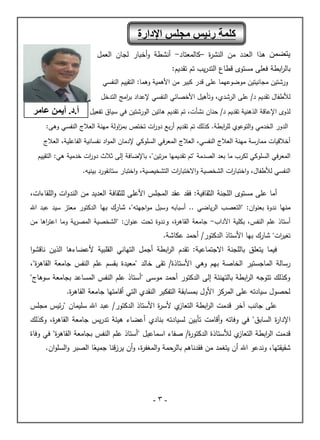 -
3
-
‫يمن‬
‫هذا‬
‫العدد‬
‫ة‬
‫ر‬‫النش‬ ‫من‬
–
‫كالمعتاد‬
-
‫العمل‬ ‫لجان‬ ‫أخبار‬‫و‬ ‫أنشطة‬
‫ابطة‬
‫ر‬‫بال‬
‫تقديم‬ ‫تم‬ ‫يب‬‫ر‬‫التد‬ ‫قطاع‬ ‫مستوى‬ ‫فعلى‬
:
‫ورش‬
‫مجانيتين‬ ‫تين‬
‫موضوعهما‬
‫وهما‬ ‫األهمية‬ ‫من‬ ‫كبير‬ ‫قدر‬ ‫على‬
:
‫النفسي‬ ‫التقييم‬
‫الرشدي‬ ‫على‬ /‫د‬ ‫تقديم‬ ‫لألطفال‬
،
‫و‬
‫التدخل‬ ‫امج‬
‫ر‬‫ب‬ ‫إلعداد‬ ‫النفسي‬ ‫األخصائي‬ ‫تأهيل‬
‫الذهنية‬ ‫اإلعاقة‬ ‫لذوى‬
‫تفعيل‬ ‫سياق‬ ‫في‬ ‫الورشتين‬ ‫هاتين‬ ‫تقديم‬ ‫تم‬ ،‫نشأت‬ ‫حنان‬ /‫د‬ ‫تقديم‬
.‫ابطة‬
‫ر‬‫لل‬ ‫التوعوي‬‫و‬ ‫الخدمي‬ ‫الدور‬
‫تقديم‬ ‫تم‬ ‫كذلك‬
‫بع‬‫ر‬‫أ‬
‫ات‬
‫ر‬‫دو‬
‫تخ‬
‫اولة‬
‫ز‬‫بم‬ ‫تص‬
‫مهنة‬
‫النفسي‬ ‫العالج‬
‫وهى‬
:
‫النفسي‬ ‫العالج‬ ‫مهنة‬ ‫ممارسة‬ ‫أخالقيات‬
،
‫الفاعلية‬ ‫نفسانية‬ ‫اد‬‫و‬‫الم‬ ‫إلدمان‬ ‫السلوكي‬ ‫المعرفي‬ ‫العالج‬
،
‫العالج‬
‫الصدمة‬ ‫بعد‬ ‫ما‬ ‫لكرب‬ ‫السلوكي‬ ‫المعرفي‬
"‫تين‬‫ر‬‫م‬ ‫تقديمها‬ ‫"تم‬
،
:‫هي‬ ‫خدمية‬ ‫ات‬
‫ر‬‫دو‬ ‫ثالث‬ ‫إلى‬ ‫باإلضافة‬
‫التقييم‬
‫لألطفال‬ ‫النفسي‬
‫و‬ ،
‫ات‬
‫ر‬‫اختبا‬
‫التشخيصية‬ ‫ات‬
‫ر‬‫االختبا‬‫و‬ ‫الشخصية‬
‫بينيه‬ ‫ستانفورد‬ ‫اختبار‬‫و‬ ،
.
‫أما‬
‫مستوى‬ ‫على‬
:‫الثقافية‬ ‫اللجنة‬
‫فقد‬
‫للثقاف‬ ‫األعلى‬ ‫المجلس‬ ‫عقد‬
‫اللقاءات‬‫و‬ ‫ات‬‫و‬‫الند‬ ‫من‬ ‫العديد‬ ‫ة‬
،
‫منها‬
‫ندوة‬
‫ان‬‫و‬‫بعن‬
:
‫اجهته‬‫و‬‫م‬ ‫وسبل‬ ‫أسبابه‬ .. ‫ياضي‬‫ر‬‫ال‬ ‫"التعصب‬
"
،
‫بها‬ ‫شارك‬
‫اهلل‬ ‫عبد‬ ‫سيد‬ ‫معتز‬ ‫الدكتور‬
‫أستاذ‬
‫ا‬ ‫علم‬
‫اآلداب‬ ‫بكلية‬ ،‫لنفس‬
-
‫ة‬
‫ر‬‫القاه‬ ‫جامعة‬
،
‫و‬
‫من‬ ‫اها‬
‫ر‬‫اعت‬ ‫وما‬ ‫ية‬‫ر‬‫المص‬ ‫"الشخصية‬ :‫ان‬‫و‬‫عن‬ ‫تحت‬ ‫ندوة‬
"‫ات‬
‫ر‬‫تغي‬
‫بها‬ ‫شارك‬
/‫الدكتور‬ ‫األستاذ‬
‫عكاشة‬ ‫أحمد‬
.
:‫االجتماعية‬ ‫باللجنة‬ ‫يتعلق‬ ‫فيما‬
‫تقدم‬
‫القلبية‬ ‫التهاني‬ ‫أجمل‬ ‫ابطة‬
‫ر‬‫ال‬
‫الذين‬ ‫ألعضاءها‬
‫ا‬‫و‬‫ناقش‬
‫رسالة‬
‫الماجستير‬
‫بهم‬ ‫الخاصة‬
‫وهي‬
‫األستاذة‬
/
‫خالد‬ ‫تقى‬
"
‫ة‬
‫ر‬‫القاه‬ ‫جامعة‬ ‫النفس‬ ‫علم‬ ‫بقسم‬ ‫معيدة‬
،"
"‫سوهاج‬ ‫بجامعة‬ ‫المساعد‬ ‫النفس‬ ‫علم‬ ‫"أستاذ‬ ‫موسى‬ ‫أحمد‬ ‫الدكتور‬ ‫إلى‬ ‫بالتهنئة‬ ‫ابطة‬
‫ر‬‫ال‬ ‫تتوجه‬ ‫وكذلك‬
‫ة‬
‫ر‬‫القاه‬ ‫جامعة‬ ‫أقامتها‬ ‫التي‬ ‫النقدي‬ ‫التفكير‬ ‫بمسابقة‬ ‫األول‬ ‫المركز‬ ‫على‬ ‫سيادته‬ ‫لحصول‬
.
‫آخر‬ ‫جانب‬ ‫على‬
‫ا‬ ‫قدمت‬
‫ي‬
‫التعاز‬ ‫ابطة‬
‫ر‬‫ل‬
‫الدكتور‬ ‫األستاذ‬ ‫ة‬
‫ر‬‫ألس‬
/
‫سليمان‬ ‫اهلل‬ ‫عبد‬
"
‫ئيس‬‫ر‬
‫مجلس‬
‫ة‬
‫ر‬‫اإلدا‬
‫وفاته‬ ‫في‬ "‫السابق‬
‫ة‬
‫ر‬‫القاه‬ ‫جامعة‬ ‫يس‬‫ر‬‫تد‬ ‫هيئة‬ ‫أعضاء‬ ‫بنادي‬ ‫لسيادته‬ ‫تأبين‬ ‫أقامت‬‫و‬
،
‫وكذلك‬
‫ي‬
‫التعاز‬ ‫ابطة‬
‫ر‬‫ال‬ ‫قدمت‬
‫لألستاذ‬
‫ة‬
‫الدكتور‬
‫ة‬
/
"‫ة‬
‫ر‬‫القاه‬ ‫بجامعة‬ ‫النفس‬ ‫علم‬ ‫"أستاذ‬ ‫اسماعيل‬ ‫صفاء‬
‫وفا‬ ‫في‬
‫ة‬
‫شقيقتها‬
،
‫فقدناهم‬ ‫من‬ ‫يتغمد‬ ‫أن‬ ‫اهلل‬ ‫وندعو‬
‫أن‬‫و‬ ،‫ة‬
‫ر‬‫المغف‬‫و‬ ‫حمة‬
‫بالر‬
‫ا‬ً
‫جميع‬ ‫يرزقنا‬
‫ان‬‫و‬‫السل‬‫و‬ ‫الصبر‬
.
‫اإلدارة‬ ‫مجلس‬ ‫رئيس‬ ‫كلمة‬
.‫أ‬
‫عامر‬ ‫أيمن‬ .‫د‬
 