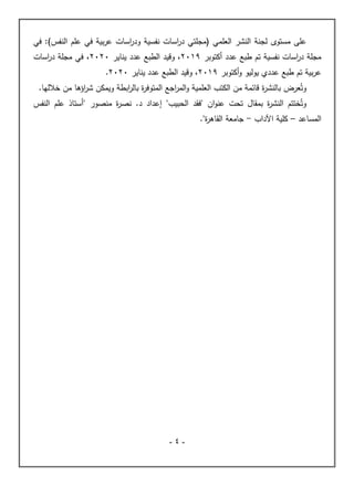 -
4
-
‫مستوى‬ ‫على‬
‫في‬ :)‫النفس‬ ‫علم‬ ‫في‬ ‫بية‬‫ر‬‫ع‬ ‫اسات‬
‫ر‬‫ود‬ ‫نفسية‬ ‫اسات‬
‫ر‬‫د‬ ‫(مجلتي‬ ‫العلمي‬ ‫النشر‬ ‫لجنة‬
‫عدد‬ ‫طبع‬ ‫تم‬ ‫نفسية‬ ‫اسات‬
‫ر‬‫د‬ ‫مجلة‬
‫أكتوبر‬
2019
‫وقيد‬ ،
‫الطبع‬
‫عدد‬
‫يناير‬
2020
،
‫اسات‬
‫ر‬‫د‬ ‫مجلة‬ ‫في‬
‫ع‬
‫عدد‬ ‫طبع‬ ‫تم‬ ‫بية‬‫ر‬
‫ي‬
‫أكتوبر‬‫و‬ ‫يوليو‬
2019
،
‫و‬
‫قيد‬
‫الطبع‬
‫عدد‬
‫يناير‬
2020
.
‫عرض‬ُ‫وت‬
‫ة‬
‫ر‬‫بالنش‬
.‫خاللها‬ ‫من‬ ‫اؤها‬
‫ر‬‫ش‬ ‫ويمكن‬ ‫ابطة‬
‫ر‬‫بال‬ ‫ة‬
‫ر‬‫المتوف‬ ‫اجع‬
‫ر‬‫الم‬‫و‬ ‫العلمية‬ ‫الكتب‬ ‫من‬ ‫قائمة‬
‫بمقال‬ ‫ة‬
‫ر‬‫النش‬ ‫ختتم‬ُ‫وت‬
" ‫ان‬‫و‬‫عن‬ ‫تحت‬
‫فقد‬
‫الحب‬
‫يب‬
"
.‫د‬ ‫إعداد‬
‫منصور‬ ‫ة‬
‫ر‬‫نص‬
"
‫النفس‬ ‫علم‬ ‫أستاذ‬
‫الم‬
‫ساعد‬
–
‫اآلداب‬ ‫كلية‬
-
‫ة‬
‫ر‬‫القاه‬ ‫جامعة‬
"
.
 