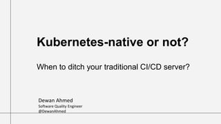 Kubernetes-native or not?
When to ditch your traditional CI/CD server?
Dewan Ahmed
Software Quality Engineer
@DewanAhmed
 