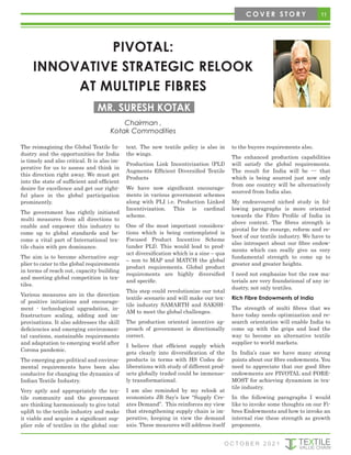 11
C O V E R S T O R Y
O C T O B E R 2 0 2 1
PIVOTAL:
INNOVATIVE STRATEGIC RELOOK
AT MULTIPLE FIBRES
The reimagining the Global Textile In-
dustry and the opportunities for India
is timely and also critical. It is also im-
perative for us to assess and think in
this direction right away. We must get
into the state of sufficient and efficient
desire for excellence and get our right-
ful place in the global participation
prominently.
The government has rightly initiated
multi measures from all directions to
enable and empower this industry to
come up to global standards and be-
come a vital part of International tex-
tile chain with pre dominance.
The aim is to become alternative sup-
plier to cater to the global requirements
in terms of reach out, capacity building
and meeting global competition in tex-
tiles.
Various measures are in the direction
of positive initiations and encourage-
ment - technological upgradation, in-
frastructure scaling, adding and im-
provisations. It also addresses the skill
deficiencies and emerging environmen-
tal cautions, sustainable requirements
and adaptation to emerging world after
Corona pandemic.
The emerging geo political and environ-
mental requirements have been also
conducive for changing the dynamics of
Indian Textile Industry.
Very aptly and appropriately the tex-
tile community and the government
are thinking harmoniously to give total
uplift to the textile industry and make
it viable and acquire a significant sup-
plier role of textiles in the global con-
text. The new textile policy is also in
the wings.
Production Link Incentivization (PLI)
Augments Efficient Diversified Textile
Products
We have now significant encourage-
ments in various government schemes
along with PLI i.e. Production Linked
Incentivization. This is cardinal
scheme.
One of the most important considera-
tions which is being contemplated is
Focused Product Incentive Scheme
(under PLI). This would lead to prod-
uct diversification which is a sine – qua
– non to MAP and MATCH the global
product requirements. Global product
requirements are highly diversified
and specific.
This step could revolutionize our total
textile scenario and will make our tex-
tile industry SAMARTH and SAKSH-
AM to meet the global challenges.
The production oriented incentive ap-
proach of government is directionally
correct.
I believe that efficient supply which
gets clearly into diversification of the
products in terms with HS Codes de-
liberations with study of different prod-
ucts globally traded could be immense-
ly transformational.
I am also reminded by my relook at
economists JB Say’s law “Supply Cre-
ates Demand”. This reinforces my view
that strengthening supply chain is im-
perative, keeping in view the demand
axis. These measures will address itself
to the buyers requirements also.
The enhanced production capabilities
will satisfy the global requirements.
The result for India will be --- that
which is being sourced just now only
from one country will be alternatively
sourced from India also.
My endeavoured niched study in fol-
lowing paragraphs is more oriented
towards the Fibre Profile of India in
above context. The fibres strength is
pivotal for the resurge, reform and re-
boot of our textile industry. We have to
also introspect about our fibre endow-
ments which can really give us very
fundamental strength to come up to
greater and greater heights.
I need not emphasize but the raw ma-
terials are very foundational of any in-
dustry, not only textiles.
Rich Fibre Endowments of India
The strength of multi fibres that we
have today needs optimization and re-
search orientation will enable India to
come up with the grips and lead the
way to become an alternative textile
supplier to world markets.
In India’s case we have many strong
points about our fibre endowments. You
need to appreciate that our good fibre
endowments are PIVOTAL and FORE-
MOST for achieving dynamism in tex-
tile industry.
In the following paragraphs I would
like to invoke some thoughts on our Fi-
bres Endowments and how to invoke an
internal rise these strength as growth
proponents.
Chairman ,
Kotak Commodities
MR. SURESH KOTAK
 