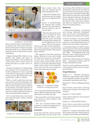 juice by-products that would otherwise
be thrown away. This means that hun-
dreds of thousands of tonnes of orange
peels find good use as ethereal fabrics
perfectly suited to high-quality textiles
and fashion.
• Organic Orange Fiber Fabric is won-
derfully soft, cuddly, and strong. It
drapes beautifully, is anti-wrinkle, and
a plus point is that it comes in lots of
ranges and types, e.g.,crepe, satin, cot-
ton, etc.
• From the perspective of safeguarding
the interests of the environment, the
world’s production of waste materials
in the form of orange peels exceeds 700
tonnes per year. By utilising this waste
productively, it offers a solution.
•While a textile made from food may
seem a little unusual at first glance, the
idea has environmental and social ben-
efits as well as being a positive addition
to the fashion and textile industry. In
addition to being good for the environ-
ment, the textile is good for the body as
well, containing health properties.
• As it is made from citrus, the natural
oils within the fabric contain vitamins
A, C, and E.
Upon contact, these vita-
mins are released and ab-
sorbed through the skin.
• Aside from looking pretty
and feeling nice, the orange
yarn has an additional ben-
efit:
thanks to nanotechnology,
the material still contains
essential oils and vitamin C
that are present in the cit-
rus fruit peel.
• The skin absorbs these oils
and is nourished by them,
making the fabric a wear-
able body cream. According
to Orange Fiber, despite the
oils, the fabric does not feel
greasy. The oils are guaran-
teed to last at least twenty washing cy-
cles, but the company is experimenting
with recharging methods using special
fabric softeners.
• The company made three prototype
fabrics. The first is a lace silk in black
and white, the second is a cream-color-
ed satin from which clothes such as
summer dresses can be made, and the
third is a viscose-like fabric from which
clothes such as shirts can be made.The
citrus peel yarn has won several na-
tional and international awards.
• An orange fibre blended with silk pro-
vides a silken-feeling thread that looks
and functions just like real silk.
• The orange fibre can be dyed, printed,
and coloured to create whatever look
and feel we want.
• The new vitamin-enriched textile
represents a brand new opportunity in
high-quality textiles and fashion.
Conclusion
As per the call of the current scenario,
sustainable fibers are the need of the
hour. Orange Fiber & Fabric is the new
development made which is suitable as
per the market trends and also sustain-
ability & environmentally friendly. This
fiber which has also been used by Well
known Designer Salvatore Ferragamo
for his collection seems like the fiber of
the Present Time. Also these Sustain-
able fibers are indeed the fibers of the
Present & growing Future.
References
1. Fabrics from Oranges - interesting
and exciting. Retrieved fromhttps://
www.unnatisilks.com/blog/fabrics-
from-oranges-interesting-and-exciting/
2. Future of fashion: Innovative fabric
- Orange fibre. Retrieved fromhttps://
amberoot.com/blogs/blog/future-of-
fashion-innovative-fabric-orange-fibre
3. Sachidhanandham S. (2020). Textiles
from orange peel waste. Science & Tech-
nologyDevelopment Journal, 23(2):508-
516. DOI : 10.32508/stdj.v23i2.1730.
Retrieved from https://www.research-
gate.net/publication/340927840
4. Sheena S. (2019, October 13). Orange
Fiber - Sustainable Fashion made of
Orange Peel.Retrieved from
https://en.reset.org/blog/orange-fiber-
sustainable-fashion-made-orange-
peel-10142019
Image References
Image no 1 - Salvatore Ferragamo
Collection using Orange Fiber https://
www.livekindly.co/italys-orange-fiber-
sustainable-vegan-silk-cruelty-free/
Image No 2 - Process of Making Orange
Fiber -
https://www.unnatisilks.com/blog/
fabrics-from-oranges-interesting-and-
exciting/
Image no 3 - Fruit to Fiber -
https://www.linkedin.com/company/
orange-fiber-s.r.l./
Image no 4 - Orange Fiber process -
https://www.unnatisilks.com/blog/
fabrics-from-oranges-interesting-and-
exciting/
Image no 5 - Properties of textiles made
from orange peel waste https://www.re-
searchgate.net/publication/340927840
Image No 2 - Process of Making Orange Fiber
Image no 3 - Fruit to Fiber
Image no 4 - Orange Fiber process
Image no 5 - Properties of textiles
made from orange peel waste
17
C O V E R S T O R Y
O C T O B E R 2 0 2 1
 