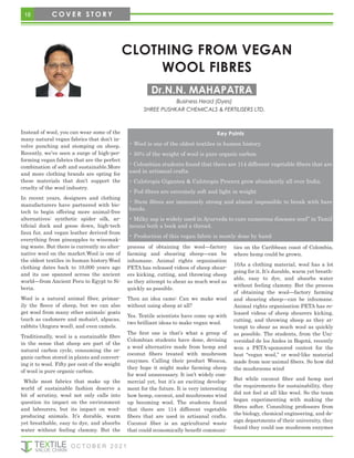 18 C O V E R S T O R Y
CLOTHING FROM VEGAN
WOOL FIBRES
Instead of wool, you can wear some of the
many natural vegan fabrics that don’t in-
volve punching and stomping on sheep.
Recently, we’ve seen a surge of high-per-
forming vegan fabrics that are the perfect
combination of soft and sustainable.More
and more clothing brands are opting for
these materials that don’t support the
cruelty of the wool industry.
In recent years, designers and clothing
manufacturers have partnered with bio-
tech to begin offering more animal-free
alternatives: synthetic spider silk, ar-
tificial duck and goose down, high-tech
faux fur, and vegan leather derived from
everything from pineapples to winemak-
ing waste. But there is currently no alter-
native wool on the market.Wool is one of
the oldest textiles in human history.Wool
clothing dates back to 10,000 years ago
and its use spanned across the ancient
world—from Ancient Peru to Egypt to Si-
beria.
Wool is a natural animal fiber, primar-
ily the fleece of sheep, but we can also
get wool from many other animals: goats
(such as cashmere and mohair), alpacas,
rabbits (Angora wool), and even camels.
Traditionally, wool is a sustainable fibre
in the sense that sheep are part of the
natural carbon cycle, consuming the or-
ganic carbon stored in plants and convert-
ing it to wool. Fifty per cent of the weight
of wool is pure organic carbon.
While most fabrics that make up the
world of sustainable fashion deserve a
bit of scrutiny, wool not only calls into
question its impact on the environment
and labourers, but its impact on wool-
producing animals. It’s durable, warm
yet breathable, easy to dye, and absorbs
water without feeling clammy. But the
process of obtaining the wool—factory
farming and shearing sheep—can be
inhumane. Animal rights organisation
PETA has released videos of sheep shear-
ers kicking, cutting, and throwing sheep
as they attempt to shear as much wool as
quickly as possible.
Then an idea came: Can we make wool
without using sheep at all?
Yes. Textile scientists have come up with
two brilliant ideas to make vegan wool.
The first one is that’s what a group of
Colombian students have done, devising
a wool alternative made from hemp and
coconut fibers treated with mushroom
enzymes. Calling their product Woocoa,
they hope it might make farming sheep
for wool unnecessary. It isn’t widely com-
mercial yet, but it’s an exciting develop-
ment for the future. It is very interesting
how hemp, coconut, and mushrooms wind
up becoming wool. The students found
that there are 114 different vegetable
fibers that are used in artisanal crafts.
Coconut fiber is an agricultural waste
that could economically benefit communi-
ties on the Caribbean coast of Colombia,
where hemp could be grown.
10As a clothing material, wool has a lot
going for it. It’s durable, warm yet breath-
able, easy to dye, and absorbs water
without feeling clammy. But the process
of obtaining the wool—factory farming
and shearing sheep—can be inhumane.
Animal rights organisation PETA has re-
leased videos of sheep shearers kicking,
cutting, and throwing sheep as they at-
tempt to shear as much wool as quickly
as possible. The students, from the Uni-
versidad de los Andes in Bogotá, recently
won a PETA-sponsored contest for the
best “vegan wool,” or wool-like material
made from non-animal fibers. So how did
the mushrooms wind
But while coconut fiber and hemp met
the requirements for sustainability, they
did not feel at all like wool. So the team
began experimenting with making the
fibres softer. Consulting professors from
the biology, chemical engineering, and de-
sign departments of their university, they
found they could use mushroom enzymes
Dr.N.N. MAHAPATRA
Business Head (Dyes)
SHREE PUSHKAR CHEMICALS & FERTILISERS LTD.
O C T O B E R 2 0 2 1
Key Points
• Wool is one of the oldest textiles in human history.
• 50℅ of the weight of wool is pure organic carbon.
• Colombian students found that there are 114 different vegetable fibers that are
used in artisanal crafts.
• Calotropis Gigantea & Calotropis Procera grow abundantly all over India.
• Pod fibres are extremely soft and light in weight
• Stem fibres are immensely strong and almost impossible to break with bare
hands.
• Milky sap is widely used in Ayurveda to cure numerous diseases nool” in Tamil
means both a book and a thread.
• Production of this vegan fabric is mostly done by hand
 