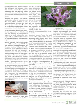 to degrade lignin, the organic polymers
that make plant cells hard and rough.
This made the coconut fiber and hemp
much softer and more wool-like. It also
removed their natural colours by scour-
ing and making the material suitable for
dyeing.
While the team still has a ways to go be-
fore the material has the exact properties
they desire and the scalability for com-
mercial production, they think their proof
of concept is an exciting start. The prod-
uct certainly resembles wool and can be
stretched and woven in similar ways.
It’s an eco-friendly solution that gener-
ates job opportunities in Colombia and
can help mitigate the environmental
impact of the textile industry. But most
importantly, we will have a future where
no sheep are harmed to make a sweater
anymore.
Another approach was to create vegan
wool with Kerasynth, a vegan “skin” with
wool-producing follicles developed by the
Maryland Institute College of Art.The
researchers behind it hope their process
can one day grow hair from many differ-
ent animals, not just sheep, as well as
produce coloured wool in an array of fan-
tastical tones. They have named it “Were-
wool.” From New York’s Fashion Institute
of Technology, it is a faux wool fibre that
students created by isolating and ex-
pressing a protein from their own DNA—
no animals (except humans) needed.
An entrepreneur based in a village named
Kuilapalayam in Tamil Nadu (near Au-
roville) has found a unique solution. The
34-year-old is the founder of “Faborg,” a
company that makes vegan wool derived
from Calotropis, a wild flowering shrub
that is found in dryland areas and is com-
monly known as milkweed. Faborg has
launched an alternative to wool fabrics
called “Weganool.”
Then there’s Nullarbor, a vegan wool
made from coconut by-products. Other
e n v i r o n m e n t a l l y
sound wool replace-
ments include Ten-
cel, organic cotton,
bamboo, hemp, soya-
bean fabric, linen,
and recycled fibres.
Back home in India,
the call for creating
a sustainable, ve-
gan wool alternative
that’s not only warm
and luxurious, but
cruelty-free and eco-
friendly too, has been
answered by South Indian fabric purvey-
or Faborg.
Weganool, meaning Vegan plus wool,
uses a hollow cellulose fibre grown in
abundance in arid areas of South India,
without the need for fertilisers or pesti-
cides. Although Weganool has the proper-
ties of traditional wool, the fabric is made
entirely from plant sources — 30 percent
calotropis and 70 percent organic cotton.
In Hindu culture, calotropis (also known
as Bowstring Hemp) flowers are offered
to Shiva and Ganesha. In Ayurveda, it
has been used for its medicinal proper-
ties. In farming, it has been used as an
effective bio-compost and insecticide. In
clothing, calotropis has been used since
ancient times to make clothes for children
and the nobility. Calotropis Gigantea &
Calotropis Procera grow abundantly all
over India.
Calotropis does not need water, attention,
pesticides, or replanting. It is a pioneer
plant that revives biodiversity and the
ecosystem and enables the forest canopy
to grow back. It grows back in 6 months
after harvesting, giving a yield 2 times
per year. It is an age-old fertilizer, fun-
gicide, and pest-repellent that farmers
have been using for ages.
It provides two unique hollow cellulose
fibres that have wool-like characteristics
– the pod fibre and the stem fibre. The
unique quality of Calotropis fibre lies in
its natural hollow cellulose structure,
which is similar to hollow protein fibres
like the finest cashmere.
The pod fibres are extremely soft and
light in weight. Since these fibres are hol-
low, they behave like tiny air balloons and
are able to carry the heavy seeds far away
from the plant. Because of their softness
and natural shine, fabrics made from
these fibres have a very luxurious feel
and are often compared with cashmere.
The stem fibres are immensely strong
and almost impossible to break with bare
hands. The function of stem fibres is to
carry and distribute acidic sap to the pods
and leaves. The milky sap is widely used
in Ayurveda to cure numerous diseases,
but can be toxic in large quantities.
Separating the fibers from the plant takes
a lot of time and includes many steps.
Once the plant is harvested, the stem is
separated from the plant. The fibrous bit
inside the stem is extracted and boiled in
water. After this, it is sun-bleached and
then turned into yarn.
Weganool comes from a wild plant called
Calotropis, which is widely grown in In-
dia. Calotropis fibers have a more similar
character and hollow structure to high-
quality wool than any other plant fiber.
Weganool sounds a lot like vegan wool – a
sustainable plant-based wool alternative.
Furthermore, “nool” in Tamil means both
a book and a thread. Weganool is like a
guidebook for sustainable textile manu-
facturing.
Carefully extracted Calotropis fibres are
mixed with 70% of certified organic rain-
fed cotton and spun into delicate Wega-
nool yarn by Faborg. The operations for
Faborg are carried out at a 2000 sq. ft.
unit in Pondicherry.
Currently, they have about five people
working here while weaving is carried out
by weaver clusters in Karur, Tirupur, and
other places.
Calotropis Plant
19
C O V E R S T O R Y
O C T O B E R 2 0 2 1
 