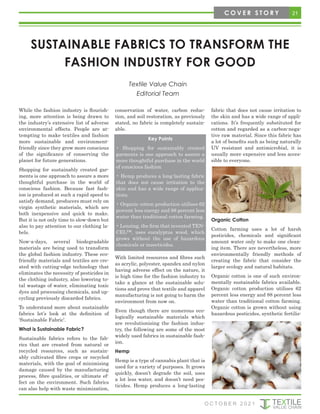 SUSTAINABLE FABRICS TO TRANSFORM THE
FASHION INDUSTRY FOR GOOD
Textile Value Chain
Editorial Team
While the fashion industry is flourish-
ing, more attention is being drawn to
the industry’s extensive list of adverse
environmental effects. People are at-
tempting to make textiles and fashion
more sustainable and environment-
friendly since they grow more conscious
of the significance of conserving the
planet for future generations.
Shopping for sustainably created gar-
ments is one approach to assure a more
thoughtful purchase in the world of
conscious fashion. Because fast fash-
ion is produced at such a rapid speed to
satisfy demand, producers must rely on
virgin synthetic materials, which are
both inexpensive and quick to make.
But it is not only time to slow-down but
also to pay attention to our clothing la-
bels.
Now-a-days, several biodegradable
materials are being used to transform
the global fashion industry. These eco-
friendly materials and textiles are cre-
ated with cutting-edge technology that
eliminates the necessity of pesticides in
the clothing industry, also lowering to-
tal wastage of water, eliminating toxic
dyes and processing chemicals, and up-
cycling previously discarded fabrics.
To understand more about sustainable
fabrics let’s look at the definition of
‘Sustainable Fabric’.
What is Sustainable Fabric?
Sustainable fabrics refers to the fab-
rics that are created from natural or
recycled resources, such as sustain-
ably cultivated fibre crops or recycled
materials, with the goal of minimising
damage caused by the manufacturing
process, fibre qualities, or ultimate ef-
fect on the environment. Such fabrics
can also help with waste minimization,
conservation of water, carbon reduc-
tion, and soil restoration, as previously
stated, no fabric is completely sustain-
able.
With limited resources and fibres such
as acrylic, polyester, spandex and nylon
having adverse effect on the nature, it
is high time for the fashion industry to
take a glance at the sustainable solu-
tions and prove that textile and apparel
manufacturing is not going to harm the
environment from now on.
Even though there are numerous eco-
logically sustainable materials which
are revolutionising the fashion indus-
try, the following are some of the most
widely used fabrics in sustainable fash-
ion.
Hemp
Hemp is a type of cannabis plant that is
used for a variety of purposes. It grows
quickly, doesn’t degrade the soil, uses
a lot less water, and doesn’t need pes-
ticides. Hemp produces a long-lasting
fabric that does not cause irritation to
the skin and has a wide range of appli-
cations. It’s frequently substituted for
cotton and regarded as a carbon-nega-
tive raw material. Since this fabric has
a lot of benefits such as being naturally
UV resistant and antimicrobial, it is
usually more expensive and less acces-
sible to everyone.
Organic Cotton
Cotton farming uses a lot of harsh
pesticides, chemicals and significant
amount water only to make one clean-
ing item. There are nevertheless, more
environmentally friendly methods of
creating the fabric that consider the
larger ecology and natural habitats.
Organic cotton is one of such environ-
mentally sustainable fabrics available.
Organic cotton production utilises 62
percent less energy and 88 percent less
water than traditional cotton farming.
Organic cotton is grown without using
hazardous pesticides, synthetic fertilis-
Key Points
• Shopping for sustainably created
garments is one approach to assure a
more thoughtful purchase in the world
of conscious fashion
• Hemp produces a long-lasting fabric
that does not cause irritation to the
skin and has a wide range of applica-
tions.
• Organic cotton production utilises 62
percent less energy and 88 percent less
water than traditional cotton farming.
• Lenzing, the firm that invented TEN-
CEL™, uses eucalyptus wood, which
grows without the use of hazardous
chemicals or insecticides.
21
C O V E R S T O R Y
O C T O B E R 2 0 2 1
 