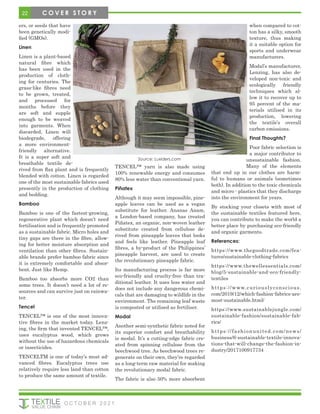 22 C O V E R S T O R Y
ers, or seeds that have
been genetically modi-
fied (GMOs).
Linen
Linen is a plant-based
natural fibre which
has been used in the
production of cloth-
ing for centuries. The
grass-like fibres need
to be grown, treated,
and processed for
months before they
are soft and supple
enough to be weaved
into garments. When
discarded, Linen will
biodegrade, offering
a more environment-
friendly alternative.
It is a super soft and
breathable textile de-
rived from flax plant and is frequently
blended with cotton. Linen is regarded
one of the most sustainable fabrics used
presently in the production of clothing
and bedding.
Bamboo
Bamboo is one of the fastest-growing,
regenerative plant which doesn’t need
fertilisation and is frequently promoted
as a sustainable fabric. Micro holes and
tiny gaps are there in the fibre, allow-
ing for better moisture absorption and
ventilation than other fibres. Sustain-
able brands prefer bamboo fabric since
it is extremely comfortable and absor-
bent. Just like Hemp.
Bamboo too absorbs more CO2 than
some trees. It doesn’t need a lot of re-
sources and can survive just on rainwa-
ter.
Tencel
TENCEL™ is one of the most innova-
tive fibres in the market today. Lenz-
ing, the firm that invented TENCEL™,
uses eucalyptus wood, which grows
without the use of hazardous chemicals
or insecticides.
TENCELTM is one of today’s most ad-
vanced fibres. Eucalyptus trees use
relatively require less land than cotton
to produce the same amount of textile.
TENCEL™ yarn is also made using
100% renewable energy and consumes
80% less water than conventional yarn.
Piñatex
Although it may seem impossible, pine-
apple leaves can be used as a vegan
substitute for leather. Ananas Anam,
a London-based company, has created
Piñatex, an organic, non-woven leather
substitute created from cellulose de-
rived from pineapple leaves that looks
and feels like leather. Pineapple leaf
fibres, a by-product of the Philippines’
pineapple harvest, are used to create
the revolutionary pineapple fabric.
Its manufacturing process is far more
eco-friendly and cruelty-free than tra-
ditional leather. It uses less water and
does not include any dangerous chemi-
cals that are damaging to wildlife in the
environment. The remaining leaf waste
is composted or utilised as fertiliser.
Modal
Another semi-synthetic fabric noted for
its superior comfort and breathability
is modal. It’s a cutting-edge fabric cre-
ated from spinning cellulose from the
beechwood tree. As beechwood trees re-
generate on their own, they’re regarded
as a long-term raw material for making
the revolutionary modal fabric.
The fabric is also 50% more absorbent
when compared to cot-
ton has a silky, smooth
texture, thus making
it a suitable option for
sports and underwear
manufacturers.
Modal’s manufacturer,
Lenzing, has also de-
veloped non-toxic and
ecologically friendly
techniques which al-
low it to recover up to
95 percent of the ma-
terials utilised in its
production, lowering
the textile’s overall
carbon emissions.
Final Thoughts?
Poor fabric selection is
a major contributor to
unsustainable fashion.
Many of the elements
that end up in our clothes are harm-
ful to humans or animals (sometimes
both). In addition to the toxic chemicals
and micro - plastics that they discharge
into the environment for years.
By stocking your closets with most of
the sustainable textiles featured here,
you can contribute to make the world a
better place by purchasing eco-friendly
and organic garments.
References:
https://www.thegoodtrade.com/fea-
tures/sustainable-clothing-fabrics
https://www.thewellessentials.com/
blog/5-sustainable-and-eco-friendly-
textiles
https://www.curiouslyconscious.
com/2019/12/which-fashion-fabrics-are-
most-sustainable.html/
https://www.sustainablejungle.com/
sustainable-fashion/sustainable-fab-
rics/
https://fashionunited.com/news/
business/6-sustainable-textile-innova-
tions-that-will-change-the-fashion-in-
dustry/2017100917734
Source: Luxiders.com
O C T O B E R 2 0 2 1
 