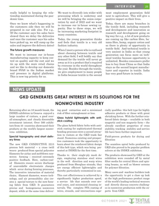 really helpful to keeping the rela-
tionship maintained during the pan-
demic time.
Once we know what’s happening in
the customers side then we will be
prepared in our side also. For e.g.,
(If the customer says his sales have
slowed then we delay the deliveries
and once the customer says his sales
have picked up, we will ramp up the
sales and improve the delivery dates)
The future growth measures
We want to increase our in-house
manufacturing capacity to keep con-
trol on quality and the cost and we
tie up with the more retail chains
and we like to develop our domestic
brand SVAS in the Indian market
and presence in digital platforms.
This is now top priority for us.
We want to diversify into wider with
processing which is underway and
we will be bringing the union corpo-
ration by mid of 2022 and we want
to increase our in-house sewing ca-
pacity. Due to these steps, we will
be increasing marketing footprint in
many countries.
Today, the young generation thinks
and feels that textile is a very old
fashion industry.
When I meet a person who is confused
about choosing between textile and
any other field, I will boldly say that
demand for the textile will never go
away as it is a product that’s required
by everyone in the world throughout
the year. Besides through the textile,
we give employment to many people
in India because textile is the second
most employment generation field
next to agriculture. This will give a
positive impact on their lives.
Today, there are many branches in
the textile field, including research
and development and innovation so
research and development going on
big way for e.g., a lot of new products
are coming up like carbon fibre, ba-
nana fibre, hemp, organic cotton and
so there is plenty of opportunity in
textile field. And technical textile is
very ancient in India so that young
generation can focus more on tech-
nical textiles because opportunity is
unlimited. Besides consumers prefer
less to buy from China so that India
stays as the second largest manufac-
turer and exporter in textile. India
has very good future in textile.
GKD GENERATES GREAT INTEREST IN ITS SOLUTIONS FOR THE
NONWOVENS INDUSTRY
NEWS UPDATE
Returning after an 18-month break, the
INDEX exhibition in Geneva enjoyed a
large number of visitors, a good over-
all atmosphere, and clearly discernible
investment interest. Over 500 exhibi-
tors from 44 countries showcased their
products at the world’s largest nonwo-
vens exhibition.
Special topography and short deliv-
ery times
The new GKD CONDUCTIVE 2215
process belt material – a cross twill
weave produced from special polyester
filaments for airlay and meltblown non-
woven forming – received extremely
positive feedback. Here, carbon-coat-
ed filaments ensure secure discharge
of unavoidable electrostatic charges
which occur during forming processes.
The innovative interaction of material
choice, filament diameter, weave tech-
nology, and air permeability also cre-
ates a special texture to the new form-
ing fabric from GKD. It guarantees
precise and homogeneous nonwoven
deposit, while at the same time deliver-
ing good extraction and a minimized
risk of fiber entanglement or loss.
Glass hybrid lightweights with anti-
stick coating
The glass hybrid fabric belts with anti-
stick coating for sophisticated thermal
bonding processes were a second attrac-
tion to visitors at the GKD trade fair
stand. Numerous existing and prospec-
tive customers took the opportunity to
learn about the reinforced fabric design
of this belt type, which was being pre-
sented at INDEX for the first time.
Thanks to their single-ply mesh de-
sign, employing stainless steel wires
in the weft direction and warp wires
produced from fiberglass strands, they
are energy efficient lightweights and
thereby particularly economical in use.
This cost effectiveness is achieved by a
significantly higher production speed,
a service life that extends over sev-
eral years, and minimized cleaning in-
tervals. The complete PFA coating of
wires, strands, and intersections espe-
cially qualifies this belt type for highly
adhesive products or those with great
shrinking forces. With the further rein-
forced fabric design – available in both
magnetic and non magnetic form – the
already excellent properties of cross
stability, tracking stability and service
life have been further improved.
Field-proven products for drying and
filtration
The seamless spiral belts produced by
GKD also proved to be popular problem
solvers at the INDEX exhibition.
The products showcased by GKD at the
exhibition were rounded off by metal
filter media for central filters and spin-
ning beams, as well as blower screens
for polymer filtration.
Many users and machine builders took
the opportunity to get a close up look
at the high performance product range
of the world’s leading technical weavers
and directly discuss concrete challeng-
es in nonwoven production with the ex-
perts from GKD.
25
I N T E R V I E W
O C T O B E R 2 0 2 1
 