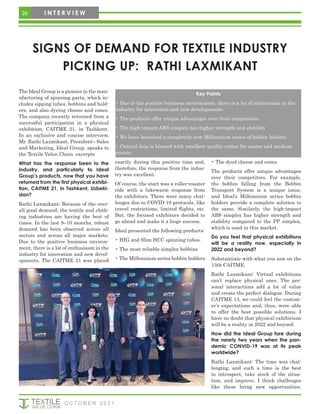 SIGNS OF DEMAND FOR TEXTILE INDUSTRY
PICKING UP: RATHI LAXMIKANT
The Ideal Group is a pioneer in the man-
ufacturing of spinning parts, which in-
cludes sipping tubes, bobbins and hold-
ers, and also dyeing cheese and cones.
The company recently returned from a
successful participation in a physical
exhibition, CAITME 21, in Tashkent.
In an exclusive and concise interview,
Mr. Rathi Laxmikant, President– Sales
and Marketing, Ideal Group, speaks to
the Textile Value Chain. excerpts
What has the response been to the
industry, and particularly to Ideal
Group’s products, now that you have
returned from the first physical exhibi-
tion, CAITME 21, in Tashkent, Uzbeki-
stan?
Rathi Laxmikant: Because of the over-
all good demand, the textile and cloth-
ing industries are having the best of
times. In the last 8–10 months, robust
demand has been observed across all
sectors and across all major markets.
Due to the positive business environ-
ment, there is a lot of enthusiasm in the
industry for innovation and new devel-
opments. The CAITME 21 was placed
exactly during this positive time and,
therefore, the response from the indus-
try was excellent.
Of course, the start was a roller-coaster
ride with a lukewarm response from
the exhibitors. There were many chal-
lenges due to COVID-19 protocols, like
travel restrictions, limited flights, etc.
But, the focused exhibitors decided to
go ahead and make it a huge success.
Ideal presented the following products:
• HIG and Slim HCC spinning tubes.
• The most reliable simplex bobbins
• The Millennium series bobbin holders
• The dyed cheese and cones
The products offer unique advantages
over their competitors. For example,
the bobbin falling from the Bobbin
Transport System is a unique issue,
and Ideal’s Millennium series bobbin
holders provide a complete solution to
the same. Similarly, the high-impact
ABS simplex has higher strength and
stability compared to the PP simplex,
which is used in this market.
Do you feel that physical exhibitions
will be a reality now, especially in
2022 and beyond?
Substantiate with what you saw on the
13th CAITME.
Rathi Laxmikant: Virtual exhibitions
can’t replace physical ones. The per-
sonal interactions add a lot of value
and create the perfect dialogue. During
CAITME 13, we could feel the custom-
er’s expectations and, thus, were able
to offer the best possible solutions. I
have no doubt that physical exhibitions
will be a reality in 2022 and beyond.
How did the Ideal Group fare during
the nearly two years when the pan-
demic CONVID-19 was at its peak
worldwide?
Rathi Laxmikant: The time was chal-
lenging, and such a time is the best
to introspect, take stock of the situa-
tion, and improve. I think challenges
like these bring new opportunities.
Key Points
• Due to the positive business environment, there is a lot of enthusiasm in the
industry for innovation and new developments.
• The products offer unique advantages over their competitors.
• The high-impact ABS simplex has higher strength and stability
• We have launched a completely new Millennium series of bobbin holders
• Central Asia is blessed with excellent quality cotton for coarse and medium
counts.
26 I N T E R V I E W
O C T O B E R 2 0 2 1
 