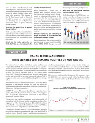 Ideal has done a lot of work on prod-
uct and process improvement. We have
launched a completely new Millennium
series of bobbin holders along with
some other products. The upgrade of
the Hi-Tech lappet hook to Ultratech
brought in many more opportunities
too. Similarly, the use of digital com-
munication helped us spread our wings
in new markets.
How has the group fared in exports
during this time?
Rathi Laxmikant: We can call it a bless-
ing in disguise. We could get in contact
with different markets through various
digital channels and establish our pres-
ence there.
Which are the major segments, you
think, that hold good prospects in the
Central Asian markets?
Rathi Laxmikant: Central Asia is
blessed with excellent quality cotton
for coarse and medium counts. Invest-
ments in spinning will continue at the
same pace for the next few years. At
the same time, countries like Uzbeki-
stan have started encouraging invest-
ment in further processes to strengthen
the textile value chain. Investment in
knitting, dyeing, and also weaving will
gather more momentum in the coming
months.
Will your company be exhibiting at
major exhibitions in 2022? What is the
strategy for the near future?
Rathi Laxmikant: We are interested in
participating in major exhibitions like
India ITME, ITMA Europe, etc. and
displaying our new range of products.
What was the take-home message
from the CAITME 2021?
Rathi Laxmikant: CAITME was a suc-
cessful event due to the good participa-
tion from industry entrepreneurs and
technocrats. The COVID protocols en-
sured the safety of the participants.
ITALIAN TEXTILE MACHINERY:
THIRD QUARTER 2021 REMAINS POSITIVE FOR NEW ORDERS
NEWS UPDATE
The index of orders intake for Italian textile machines, as
compiled by ACIMIT, the association that groups together
Italian textile machinery producers, rose by 66% for the peri-
od from July to September 2021 compared to the same period
in 2020. The value of the index stood at 119.8 points (basis
2015=100). This growth has concerned both the Italian and
foreign markets, with an increase in domestic orders of 130%
compared to the same period in 2020, and up 54% for foreign
orders.
However, the index of orders intake shows a -17% drop when
compared to the previous quarter this year, due mainly to
the summer break and a demand for machinery that has sta-
bilized over the last few months.
ACIMIT President Alessandro Zucchi says regarding these
figures, “Overall, the numbers for new orders remain posi-
tive, in spite of a slight decline compared to the months
prior to the summer period.
This proves that Italian companies have been capable of
responding quickly to new market conditions, as has often
happened in other historical periods. The ability to adapt,
coupled with a remarkable flexibility, are part of our DNA as
Italian businesses, not just in our specific sector”.
This positive moment for Italy’s textile machinery sector is
expected to continue through to the year’s end, as ACIMIT’s
analysis notes. Indeed, Italian machinery manufacturers
are forecasting an increase in the orders intake for the last
quarter of the year, both abroad and domestically. ACIMIT’s
President concludes: “The resumption in trade show attend-
ance we’ve witnessed has improved the climate of confidence
among companies.
However, we need to make the most of this moment, since
the difficulties are not yet entirely behind us. In particular,
we must continue on the path of digitalisation and sustain-
ability”.
27
I N T E R V I E W
O C T O B E R 2 0 2 1
 