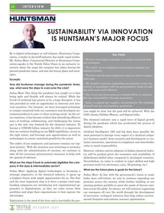 Be it digital technologies or self-reliance, Huntsman Corpo-
ration, a leader in dyestuff industry, has made rapid strides.
Mr. Suhas More, Commercial Director at Huntsman Corpo-
ration speaks to the Textile Value Chain in an exclusive in-
terview about the steps the company has taken during the
present pandemic times, and also the future plans and strat-
egies.
Excerpts:
How did Huntsman manage during the pandemic times,
esp. what were the steps to overcome the crisis?
Suhas More: One thing the pandemic has taught us is that
being agile and flexible will always be critical. While the
Covid-19 outbreak has proven to be a huge disruptor, it has
also provided us with an opportunity to innovate and rein-
vent ourselves. For instance, we have leveraged technology
to remain connected with our customers and developed cus-
tomized products to cater to their evolving needs. As the cri-
sis continues, it has become evident that identifying effective
ways of working, collaborating, and challenging the status
quo is the only way forward for the chemical industry. To
become a USD300 billion industry by 2025, it is imperative
that we continue building on our R&D capabilities, invest in
the right talent, and leverage new opportunities as well as
technologies to ensure sustained growth for the sector.
The safety of our employees and partners remains our top-
most priority. With the situation now returning to normalcy
along with the administration of vaccines, we continue to
take all the necessary precautionary measures to help curb
the spread of infection.
What are the steps it took to automate/digitalise the com-
pany in the dyes & intermediates sector?
Suhas More: Applying digital technologies is becoming a
strategic imperative in the chemical industry, it opens up
a brighter future with ample opportunities for us. The first
and the most important step is to have a proper road map.
Leading companies are introducing new organizational ap-
proaches to digitalization, as they see value across their
portfolios and align their organizations to best capture the
advantages.
Digitization is the need of the hour and is inevitable the pro-
cess might be slow, but the goal will be achieved. With the
GOI’s Aatma Nirbhar Bharat, and Digital India.
The chemical industry saw a rapid wave of digital growth
during the pandemic which has accelerated the process of
digital adoption.
Artificial Intelligence (AI) and big data have possibly the
most potential to disrupt every aspect of a chemical compa-
ny’s business model, from research and development to cus-
tomer interaction, operations to compliance and shareholder
value to social responsibility.
However, robotics and its adoption in Indian chemical indus-
try will be gradual given the economics and availability of
skilled/semi-skilled labor compared to developed countries.
Nevertheless, its value is evident in super skilled and high
precision work (viz electronics, auto, 3D printing, etc.).
What are the future plans & goals for the future?
Suhas More: In line with the government’s vision to make
India more self-reliant, we aim to continue expanding our
presence across the country, while further building on our
existing product portfolio to meet the needs of diverse mar-
kets across the globe. As always, we will continue supporting
our customers all over the world through the development
of innovative, ecological solutions that help reduce environ-
mental footprint and enhance resource optimization.
Key Points
• We have leveraged technology to remain connected with
our customers
• The safety of our employees and partners remains our
topmost priority.
• The first and the most important step is to have a proper
road map.
• We intend to continue expanding our presence across the
country in accordance with the government’s vision of mak-
ing india more self-sufficient.
• One of our key focus areas as a brand will be to continue
driving sustainability through innovation.
• India is a global dye supplier, accounting for 16% of global
dyestuff and dye intermediary production.
SUSTAINABILITY VIA INNOVATION
IS HUNTSMAN’S MAJOR FOCUS
28 I N T E R V I E W
O C T O B E R 2 0 2 1
 