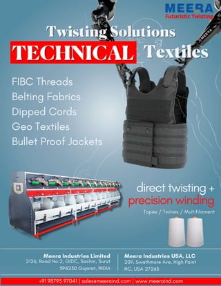 Futuristic Twisting
Futuristic Twisting
Twisting Solutions
Twisting Solutions
Textiles
Textiles
FIBC Threads
Belting Fabrics
Dipped Cords
Geo Textiles
Bullet Proof Jackets
direct twisting +
precision winding
Tapes / Twines / Multifilament
Meera Industries USA, LLC
209, Swathmore Ave, High Point
NC, USA 27263
Meera Industries Limited
2126, Road No.2, GIDC, Sachin, Surat
394230 Gujarat, INDIA
+91 98795 97041 | sales@meeraind.com | www.meeraind.com
 