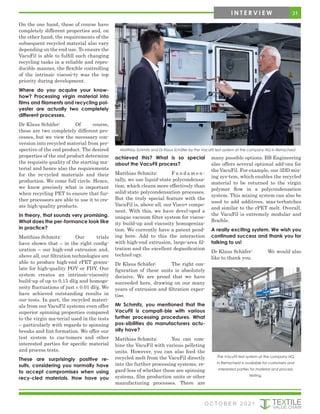 On the one hand, these of course have
completely different properties and, on
the other hand, the requirements of the
subsequent recycled material also vary
depending on the end use. To ensure the
VacuFil is able to fulfill such changing
recycling tasks in a reliable and repro-
ducible manner, the flexible controlling
of the intrinsic viscosi-ty was the top
priority during development.
Where do you acquire your know-
how? Processing virgin material into
films and filaments and recycling pol-
yester are actually two completely
different processes.
Dr Klaus Schäfer: Of course,
these are two completely different pro-
cesses, but we view the necessary con-
version into recycled material from per-
spective of the end product. The desired
properties of the end product determine
the requisite quality of the starting ma-
terial and hence also the requirements
for the re-cycled materials and their
production. We come full circle. Hence,
we know precisely what is important
when recycling PET to ensure that fur-
ther processors are able to use it to cre-
ate high-quality products.
In theory, that sounds very promising.
What does the per-formance look like
in practice?
Matthias Schmitz: Our trials
have shown that – in the right config-
uration – our high-end extrusion and,
above all, our filtration technologies are
able to produce high-end rPET granu-
late for high-quality POY or FDY. Our
system creates an intrinsic-viscosity
build-up of up to 0.15 dl/g and homoge-
neity fluctuations of just ± 0.01 dl/g. We
have achieved outstanding results in
our tests. In part, the recycled materi-
als from our VacuFil systems even offer
superior spinning properties compared
to the virgin ma-terial used in the tests
– particularly with regards to spinning
breaks and lint formation. We offer our
test system to cus-tomers and other
interested parties for specific material
and process tests.
These are surprisingly positive re-
sults, considering you normally have
to accept compromises when using
recy-cled materials. How have you
achieved this? What is so special
about the VacuFil process?
Matthias Schmitz: F u n d a m e n -
tally, we use liquid-state polycondensa-
tion, which cleans more effectively than
solid-state polycondensation processes.
But the truly special feature with the
VacuFil is, above all, our Visco+ compo-
nent. With this, we have devel-oped a
unique vacuum filter system for viscos-
ity build-up and viscosity homogeniza-
tion. We currently have a patent pend-
ing here. Add to this the interaction
with high-end extrusion, large-area fil-
tration and the excellent degasification
technol-ogy.
Dr Klaus Schäfer: The right con-
figuration of these units is absolutely
decisive. We are proud that we have
succeeded here, drawing on our many
years of extrusion and filtration exper-
tise.
Mr Schmitz, you mentioned that the
VacuFil is compati-ble with various
further processing procedures. What
pos-sibilities do manufacturers actu-
ally have?
Matthias Schmitz: You can com-
bine the VacuFil with various pelleting
units. However, you can also feed the
recycled melt from the VacuFil directly
into the further processing systems, re-
gard-less of whether these are spinning
systems, film production units or other
manufacturing processes. There are
many possible options. BB Engineering
also offers several optional add-ons for
the VacuFil. For example, our 3DD mix-
ing sys-tem, which enables the recycled
material to be returned to the virgin
polymer flow in a polycondensation
system. This mixing system can also be
used to add additives, mas-terbatches
and similar to the rPET melt. Overall,
the VacuFil is extremely modular and
flexible.
A really exciting system. We wish you
continued success and thank you for
talking to us!
Dr Klaus Schäfer: We would also
like to thank you.
Matthias Schmitz and Dr Klaus Schäfer by the VacuFil test system at the company HQ in Remscheid
The VacuFil test system at the company HQ
in Remscheid is available for customers and
interested parties for material and process
testing.
31
I N T E R V I E W
O C T O B E R 2 0 2 1
 