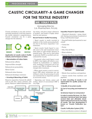 CAUSTIC CIRCULARITY-A GAME CHANGER
FOR THE TEXTILE INDUSTRY
Caustic circularity is not only environ-
mentally beneficial; it will also improve
the textile industry’s competitiveness.
Caustic circularity can be a game
changer for the industry!
Application of caustic soda in Textile
Industry and its Impact on fabric
• Mercerization of Cotton Fabric
Enhanced dye affinity
Improved fibre strength
Enhanced air permeability
Better Lustre
Enhanced colour fastness
Enhanced shrinkage resistance
• Scouring & Bleaching of Fabric
Removes impurities (natural & added)
such as oils, fats, waxes, proteins, and
pectin. Removes added impurities dur-
ing sizing, and gives proper whiteness
to product, and makes it highly absor-
bent for next process.
Recent Trends in Textile Processing
• Spent caustic is rarely recycled in
majority of the textile processing facili-
ties due to the heavy impurities / con-
taminants.
• Spent caustic (wash liquor) is usu-
ally sent to the mill wastewater treat-
ment plant or sold outside agencies at
nominal price. This can be used either
to generate NaOCl or purified and con-
centrated for recycle.
• In general, when wash liquor is sent
to ETP, it has higher pH which is neu-
tralized by hydrochloric or sulphuric
acid, resulting in increased cost of op-
eration and TDS of effluent being dis-
charged after treatment.
• When spent caustic is sent to conven-
tional CRP, plant technicians are not
willing to reuse for processing of costly
raw material due to impurities present
in recovered caustic.
• Operating cost (steam, power and
scaling -down) of conventional CRP is
very high.
Impurities Present in Spent Caustic
• Dissolved chemicals / sizing chemi-
cals (during mercerizing of material at
Grieg / half bleached stage)
• Dyestuff (while dyed material is mer-
crized)
• Cotton lint
• Pectin
• Oils, Fats & Waxes
• Hemi-cellulose
• Gassing dust from singed fabric
• Metals from machines and pipelines
• Various metals from machines and
pipelines
In short, recycling of caustic is not
appreciated for quality product be-
cause of:
1) Quality of recycled caustic
2) Cost of recycling and treatment at
ETP
3) Adverse impact on end product
In order to resolve this issue, S.A. Phar-
machem’s technical team has taken
several trials and ultimately devel-
oped a full proof process for recycling
of caustic. This new development is
known as “Caustic Purification Sys-
tem”.
Caustic Purification System (CPS)
Caustic purification system is designed
Managing Director,
S.A. Pharmachem, Pvt.Ltd.
MR. VINAY PATIL
32 P R O C E S S I N G F O C U S
O C T O B E R 2 0 2 1
 