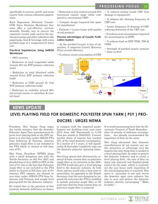 specifically to recover, purify and reuse
caustic from various industrial applica-
tions.
Koch Separation Solutions’ Caustic-
COR Nano filtration Membrane Sys-
tems offer a cost-effective, environ-
mentally friendly way to recover the
expensive caustic soda used in the tex-
tile processing and other industries like
paper/pulp, food & beverage with extra
purified stage at a comparatively lower
cost.
Practical Experiences Using SelRO®
Membrane
• >90% recovery
• Reduction in total suspended solids
around 49%.(at ETP primary collection
tank)
• Reduction in total dissolved solids
around 9%(at ETP primary collection
tank)
• Reduction in COD around 55 %(at
ETP primary collection tank)
• Reduction in turbidity around 99%
(recovered caustic is colourless & crys-
tal clear)
• Reduction in iron content around 45%
(recovered caustic stage while com-
pared to conventional CRP)
• Compact design (required low space
for installation)
• Payback < 2 years (enjoy with quality
of end product)
Process advantages of Caustic Purifi-
cation System
• As the purified Caustic is free of im-
purities, it improves Caustic Recovery
Plant overall efficiency.
• It reduces steam consumption of CRP,
• It reduces scaling inside CRP (less
damage to equipment),
• It reduces the cleaning frequency of
CRP unit.
• Lower frequency of cleaning of CRP,
reducing downtime of the CRP unit.
• It reduces acid consumption (required
for neutralization at ETP)
• It reduces load on ETP (TDS, TSS &
COD).
• Strength of purified caustic remains
~ same as feed.
LEVEL PLAYING FIELD FOR DOMESTIC POLYESTER SPUN YARN ( PSY ) PRO-
DUCERS : URGES NITMA
NEWS UPDATE
President, Shri Sanjay Garg urges
the textile ministry that the domestic
Polyester Spun Yarn manufacturers be
given level playing field as the PSY im-
ports is @ zero duty under ASEAN FTA
from Indonesia & Vietnam, whereas
polyester staple fibre is not included in
the FTA which is cleared at full duty
rate of 5%.
Shri Garg, President NITMA along
with a small delegation met with the
Textile Secretary on 8th Nov 2021 and
pleaded him to levy ADD on PSY at the
rate of 5% due to the fact that Polyester
staple fibre is not included in the FTA
which is cleared at full duty rate of 5%
whereas PSY imports are cleared at
zero duty under ASEAN FTA from In-
donesia and Vietnam and sought level
playing field for the domestic industry.
He stated that in the presence of this
anomaly, domestic mills have no chance
to compete with the imported goods.
Imports are doubling every year since
2015 from 486 Tons/month to 5,109
Tons per month in 2020/2021. Current
market share of imports has reached
25% of the total domestic consumption.
In a matter of 1-2 years, it will signifi-
cantly & thereafter completely wipe out
the domestic polyester spinning indus-
try.
Shri Garg opined that alternatively, re-
moval of basic custom duty on polyester
staple fibre or its inclusion in the ASE-
AN FTA would also give a level playing
field to the domestic industry. As both
these options would take a long time to
materialize, he appealed to the Textile
Secretary that the anti-dumping be im-
posed till such time the FTA is modified
to include polyester staple fibre or till
such time that the basic custom duty on
polyester staple fibre is removed.
It is worth mentioning here that the Di-
rectorate General of Trade Remedies ,
after 18 months of elaborate investiga-
tions , has already recommended the
imposition of duty on the same.
Shri Garg advocated that domestic
manufacturers do not require any un-
due protection or advantage over the
imports but only thing that is needed is
a level playing field. In order to protect
the domestic industry and to create a
level playing field , the rate of duty on
input raw material and finished goods
need to be the same ,which is currently
not the case hence early imposition of
the anti dumping duty is required. This
move is necessary to not only revive
the domestic spun yarn industry but
also to save and protect the domestic
industry thereby encouraging “ Make
In India “ .
33
P R O C E S S I N G F O C U S
O C T O B E R 2 0 2 1
 