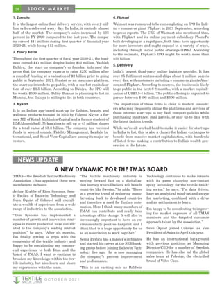 1. Zomato
It is the largest online food delivery service, with over 2 mil-
lion orders delivered every day. In India, it controls almost
half of the market. The company’s sales increased by 105
percent in FY 2020 compared to the last year. The compa-
ny earned $41 million during first quarter of financial year
2020-21, while losing $12 million.
2. Policy Bazar
Throughout the first quarter of fiscal year 2020-21, the busi-
ness earned $41 million despite losing $12 million. Yashish
Dahiya, the start-up company’s co-founder, informed the
press that the company expects to raise $250 million after
a round of funding at a valuation of $2 billion prior to going
public in September 2021. Started as an insurance platform,
the start-up intends to go public, with a market capitaliza-
tion of over $3.5 billion. According to Dahiya, the IPO will
be worth $500 million. Policy Bazaar is planning to list in
Mumbai, but Dahiya is willing to list in both countries.
3. Nykaa
It is an Indian app-based start-up for fashion, beauty, and
wellness products founded in 2012 by Falguni Nayar, a for-
mer MD of Kotak Mahindra Capital and a former student of
IIM(Ahmedabad). Nykaa aims to sell up to 43 million shares
for a total value of $5.3 billion. The company has received
funds in several rounds. Fidelity Management, Lexdale In-
ternational, and Stead View Capital are among its major in-
vestors.
4. Flipkart
Walmart was rumoured to be contemplating an IPO for Indi-
an e-commerce giant Flipkart in 2021 September, according
to press reports. The CEO of Walmart also mentioned that,
with Flipkart and its online payment subsidiary PhonePe
both developing at a rapid pace, both firms have opportunity
for more investors and might expand in a variety of ways,
including through initial public offerings (IPOs). According
to the estimate, Flipkart’s IPO might be worth more than
$50 billion.
5. Delhivery
India’s largest third-party online logistics provider. It has
over 85 fulfilment centres and ships about 1 million parcels
every day, with customers including e-commerce giants Ama-
zon and Flipkart. According to sources, the business is likely
to go public in the next 6-8 months, with a market capitali-
zation of US$3.5-4 billion. The public offering is expected to
garner between $400 million and $500 million.
The importance of these firms is clear to modern consum-
ers who may frequently utilise the platforms and services of
these internet start-ups to buy food, compare policies while
purchasing insurance, mail parcels, or stay up to date with
the latest fashion trends.
While we’ve all worked hard to make it easier for start-ups
in India to list, this is also a chance for Indian exchanges to
benefit from massive market capitalization, with hundreds
of listed firms making a contribution to India’s wealth gen-
eration in the future.
A NEW DYNAMIC FOR THE TMAS BOARD
NEWS UPDATE
TMAS – the Swedish Textile Machinery
Association – has appointed three new
members to its board.
Jerker Krabbe of Eton Systems, Sem-
ir Paclica of Baldwin Technology and
Sven Öquist of Coloreel will contrib-
ute a wealth of experience from a wide
range of industries to the association.
“Eton Systems has implemented a
number of growth and innovation strat-
egies in recent years that have contrib-
uted to the company’s leading market
position,” he says. “After six months,
I’m finally getting to grips with the
complexity of the textile industry and
happy to be contributing my commer-
cial experience to both Eton and the
board of TMAS. I want to continue to
broaden my knowledge within the tex-
tile industry, but also learn and share
my experiences with the team.
“The textile machinery industry is
moving forward fast on a digitaliza-
tion journey which I believe will benefit
countries like Sweden,” he adds. “There
is a growing trend of reshoring manu-
facturing back to developed countries
and therefore a need for further auto-
mation. Here I think many members of
TMAS can contribute and really take
advantage of the change. It will also be
increasingly important to have an en-
vironmentally positive footprint and I
think that is a huge opportunity for us
as an association to work together.”
Semir Pavlica has a master’s in finance
and started his career at the SEB bank-
ing group before joining Baldwin Tech-
nology five ago. He is now managing
the company’s process improvement
and performance.
“This is an exciting role as Baldwin
Technology continues to make inroads
with its game changing non-contact
spray technology for the textile finish-
ing sector,” he says. “I’m data driven,
have an analytical mind-set and an eye
for marketing, combined with a drive
and an enthusiasm to learn.
I’m happy to be contributing to improv-
ing the market exposure of all TMAS
members and the targeted customer
approach taken by the association.”
Sven Öquist joined Coloreel as Vice
President of Sales in April this year.
He has an international background
with previous positions as Managing
Director/CEO for a number of Swedish
companies. He has also led the global
sales team at Polestar, the electrified
brand of Volvo Cars.
38 S T O C K M A R K E T
O C T O B E R 2 0 2 1
 