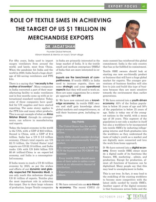41
O C T O B E R 2 0 2 1
E X P O R T F O C U S
ROLE OF TEXTILE SMES IN ACHIEVING
THE TARGET OF US $1 TRILLION IN
MERCHANDISE EXPORTS
DR. JAGAT SHAH
For fifty years, India used to import
oxygen ventilators from around the
world, and lately, most from China.
When the pandemic hit India and the
world in 2020, India faced a huge short-
age of life-saving ventilators and PPE
kits.
There is a saying that “necessity is the
mother of invention”. Many companies
in India converted a part of their man-
ufacturing facility to make ventilators
and in four months came up with an in-
ternational standard ventilator. Today,
some of these companies have quali-
fied for UN supplies and have started
exporting. The same storey applies to
the PPE kits and many other products.
This is an apt example of what an Atma
Nirbhar Bharat, through its entrepre-
neurs, can achieve in manufacturing
and exports.
Today, the largest economy in the world
is the USA, with a GDP of $22 trillion.
Second is China, with a GDP of $14
trillion. India has a US $ 2.9 trillion
economy. China’s total exports are US
$2.73 trillion, the United States’ total
exports are US $2.18 trillion, and India
ranks 13th with US $484 billion (US
$0.48 trillion).China is an export-led
economy, and India is a consumption-
led economy.
If India wants to reach a US $5 trillion
economy by 2025, as per the wishes
and efforts of our dynamic and glob-
ally respected PM Narendra Modi, it
can only reach this milestone through
US $1 trillion of exports. Textiles play
the most important role in achieving
this target. Due to their large volumes
of production, largee Textile companies
in India are primarily interested in the
large market of India. It is the textile
small and medium enterprises (SMEs)
of India that are more interested in ex-
ports.
Exports are the benchmark of com-
petitiveness. If textile SME’s in India
need to increase exports, there are
some strategic and some operational
aspects that they will need to work on.
Here are some suggestions for a strate-
gic approach: KEY-DW.
K: We have now entered into a knowl-
edge economy. As textile SME own-
ers and staff gain knowledge about
global markets and competitiveness, so
will their business grow, including ex-
ports.
E :We have entered into an eco-friend-
ly economy. The recent COP21 cli-
mate summit has reinforced this global
commitment. India is the only country
that has so far fulfilled its commitment.
Textile SME owners should look at
starting one new eco-friendly product
or business that will have a huge global
market for exports. The younger gen-
erations of business families will also
love to join and build this type of busi-
ness because they are more sensitive
towards the environment than earlier
generations.
Y: We have entered into a youth-driven
economy. 65% of the Indian popula-
tion is below 35 years of age and 50%
of the population is below 25 years of
age. India is today one of the young-
est nations in the world, with a mean
age of 29 years. This segment of the
population is not only a market in itself
but also a workforce to be incorporated
into textile SME’s by inducting college-
going interns and fresh graduates into
the workforce as they understand the
taste of today’s youth as a market and
are digitally more connected and love
the work from home approach.
D: We have entered into a digital econ-
omy. Every textile SME owner must
do a digital audit of its functions like
finance, HR, marketing , admin, and
production. Except for production, al-
most all functions of business can be
digitalized. Many people say that this
may lead to unemployment in India.
This is not true. In fact, it may lead to
the reskilling of the existing workforce
to become more competitive with the
latest skills needed by textile SME’s.
Another aspect of the digital economy
is that businesses across India and the
Key Points
• The United States has the world’s
largest economy, with a GDP of $22
trillion.
Textile SMEs should consider develop-
ing one new environmentally friendly
product.
• An entrepreneur’s work is NOT TO
RUN the business but TO GROW the
business
• Every textile SMEs should move
some of their sales to online e-com-
merce as an alternative channel of
distribution.
• Exporters are India’s economic
soldiers.
Founder Global Network,
Vibrant Markets & Mentor on road / Smart village
 