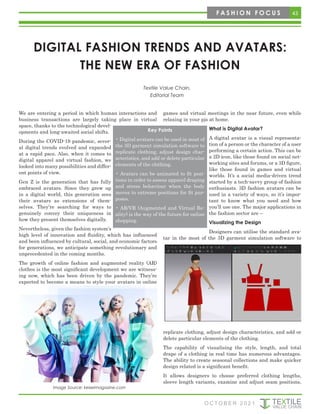 43
F A S H I O N F O C U S
O C T O B E R 2 0 2 1
DIGITAL FASHION TRENDS AND AVATARS:
THE NEW ERA OF FASHION
Textile Value Chain,
Editorial Team
We are entering a period in which human interactions and
business transactions are largely taking place in virtual
space, thanks to the technological devel-
opments and long-awaited social shifts.
During the COVID-19 pandemic, sever-
al digital trends evolved and expanded
at a rapid pace. Also, when it comes to
digital apparel and virtual fashion, we
looked into many possibilities and differ-
ent points of view.
Gen Z is the generation that has fully
embraced avatars. Since they grew up
in a digital world, this generation sees
their avatars as extensions of them-
selves. They’re searching for ways to
genuinely convey their uniqueness in
how they present themselves digitally.
Nevertheless, given the fashion system’s
high level of innovation and fluidity, which has influenced
and been influenced by cultural, social, and economic factors
for generations, we anticipate something revolutionary and
unprecedented in the coming months.
The growth of online fashion and augmented reality (AR)
clothes is the most significant development we are witness-
ing now, which has been driven by the pandemic. They’re
expected to become a means to style your avatars in online
games and virtual meetings in the near future, even while
relaxing in your pjs at home.
What is Digital Avatar?
A digital avatar is a visual representa-
tion of a person or the character of a user
performing a certain action. This can be
a 2D icon, like those found on social net-
working sites and forums, or a 3D figure,
like those found in games and virtual
worlds. It’s a social media-driven trend
started by a tech-savvy group of fashion
enthusiasts. 3D fashion avatars can be
used in a variety of ways, so it’s impor-
tant to know what you need and how
you’ll use one. The major applications in
the fashion sector are –
Visualizing the Design
Designers can utilise the standard ava-
tar in the most of the 3D garment simulation software to
replicate clothing, adjust design characteristics, and add or
delete particular elements of the clothing.
The capability of visualising the style, length, and total
drape of a clothing in real time has numerous advantages.
The ability to create seasonal collections and make quicker
design related is a significant benefit.
It allows designers to choose preferred clothing lengths,
sleeve length variants, examine and adjust seam positions,
Key Points
• Digital avatars can be used in most of
the 3D garment simulation software to
replicate clothing, adjust design char-
acteristics, and add or delete particular
elements of the clothing.
• Avatars can be animated to fit posi-
tions in order to assess apparel draping
and stress behaviour when the body
moves to extreme positions for fit pur-
poses.
• AR/VR (Augmented and Virtual Re-
ality) is the way of the future for online
shopping.
Image Source: keiseimagazine.com
 