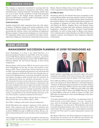 The company is rigorously committed to ensuring that the
entire production process is transparent and ethical, while
simultaneously creating beautiful, fascinating clothes that
are a joy to wear. Coeur’s collection is made with premium
quality textiles to the highest design standards, and the
pieces are effortlessly versatile, made to look elegant and so-
phisticated in almost any scenario.
Carla Fernández
Another brand that finds inspiration from the rich cultur-
al history of Mexican design and textile production, Carla
Fernandez has found global fame thanks to their focus on
preserving the cultures, styles, and traditions of indigenous
Mexican peoples. Using ancient techniques to create beauti-
ful, handmade clothes that are founded in the colors and de-
signs from indigenous and mestizo communities from across
Mexico. Based in Mexico City, Carla and her team are right
in the vanguard of ethical fashion in Mexico.
Les Filles Du Nord
Founded in 2015 by two friends who grew up together in the
north of Mexico before pursuing separate careers in fashion,
Les Filles du Nord is an exciting limited edition beachwear
line based in Mexico City’s sophisticated Polanco district. Af-
ter working as shoppers for stores like Saks Fifth Avenue
and Palacio de Hierro, Angelica Tovar and Daniela Garza
came together to design and make gorgeous swimwear and
loungewear collections featuring artisanal hand-stitched
embroidery. As well as being made in Mexico and commit-
ted to reducing their carbon footprint, Les Fille du Nord also
supports artisans and designers from indigenous Mexican
communities.
MANAGEMENT SUCCESSION PLANNING AT USTER TECHNOLOGIES AG
NEWS UPDATE
Uster Technologies is to have a new Chief Executive, in a
planned and phased handover by April 2022. At his own request,
current CEO Thomas Nasiou decided to step-down, and will be
succeeded by Davide Maccabruni, former CEO of SSM Schärer
Schweiter Mettler AG and General Manager of Savio Group
Components.
Thomas Nasiou, who has been CEO for the past 6 years and in
Uster Technologies for the last 16 years, has decided to step-
down as CEO: “Since I joined Uster and also during my tenure
as CEO, I only felt privileged and honored to meet and work with
so many colleagues and friends. We have been through some ex-
citing and challenging times, innovating, developing and grow-
ing together, keeping in mind creating value for ourselves, for
our organization and for our customers and partners,” he says.
“We maintained our focus on the needs of our customers and our
commitment to providing the best solutions to help them with
the many challenges they face in todays but mainly tomorrow’s
demanding market environment. The work has been enjoyable
and fulfilling. It is time for me to change my priorities in life and
focus more on other personal interests, which require time and
energy. I am glad that we have found the ideal successor, so we
can work towards a seamless transition for the future.”
The successor of Thomas Nasiou will join Uster on January 1,
2022 and will take over as CEO on April 1, 2022.
New CEO: a colleague with textile industry background
Davide Maccabruni has extensive experience of the textile in-
dustry, with customers and the markets. His experience has
been gained working in both innovation and management roles
at Sultex (ITEMA weaving), at SSM and at Savio. He has a de-
tailed understanding of the needs of modern textile manufactur-
ers.
“This background makes him uniquely qualified to take the next
step as CEO” says Thomas Nasiou: “Davide’s deep and broad
textile expertise, knowledge and innovation spirit will ensure
continuity and stability of the Uster business. His experiences
as well as his personal values fit ideally to the Uster culture.”
From 1998 until 2004 he worked as assistant and research asso-
ciate in the Institute for Textile Machinery and Textile Industry
/ Institute of Manufacturing Automation at the Swiss Federal
Institute of Technology (ETH) in Zurich. From 2004 until 2006
he was a project manager at SSM and from 2006 until 2009
he has been the CTO in Sultex and ITEMA Weaving. In 2009
he joined SSM as CTO and in 2016 he became its CEO, until
2020 when he joined Savio as the General Manager of the Savio
Group Components.
“I am glad and honored to join Uster, an organization that of-
fered so much to our textile industry “, he says. “I commit to
serve with my knowledge and experience to the efforts of all
Uster colleagues to stay focused on ‘Think Quality’ and remain
successful developing solutions that create value for the entire
textile chain. But more importantly, to work together and make
sure that the Uster spirit of a great organization remains and
thrives.”
The Board of Directors and Toyota Industries Corporation are
pleased that the successor for the CEO has been found early,
providing the time for continuity and a successful takeover.
46 F A S H I O N F O C U S
O C T O B E R 2 0 2 1
 