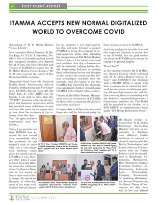ITAMMA ACCEPTS NEW NORMAL DIGITALIZED
WORLD TO OVERCOME COVID
“Launching of “B. K. Mehta Modern
Virtual Library”
Mrs Hansaben Mehta, Director, B. Me-
hta Engg. Co. P. Ltd. & President, NA-
SEOH due to ill health couldn’t attend
the inaugural function and deputed
Mr M D Vora, also Past President and
Trustee of ITAMMA to launch the “B.
K. Mehta Modern Virtual Library,” Mr
M. D. Vora read out the speech of Mrs
Hansaben Mehta as below
“Respected Chief Guest Mr. Bhadresh
Dodhia, Head - International Sales &
Finance, Dodhia Group and Vice Chair-
man, SRTEPC, Special Guest Mr. Ajit
Patil, IAS, Jt. CEO, MIDC and my
friends. I am glad to state that this
“VAASTU” premises is having the spir-
itual and historical importance which
has recorded many milestones in past
and has also given us an opportunity
to hear from the stalwarts of the in-
dustry from this dais….
Yes, I do agree and have
experienced such mo-
ments….
Today I am proud to see
that ITAMMA has ac-
cepted the new normal
very successfully after
the pandemic. In this
regard I wish to share
with you a very impor-
tant incidence taken
place few months ago at
ITAMMA. It was Janu-
ary 2021 when I came
to know from Mr. Mha-
tre about the collapsing
of our Conference Room
due to the attack of
heavy rains and cyclon-
ic storms. He shared his
thoughts of redevelop-
ment of the same with
Modern Virtual Library
for the students. I was impressed by
his idea and came forward to support
ITAMMA to bring this proposal in ac-
tual operation. Today after attending
the inauguration of B K Mehta Modern
Virtual Library, I am totally convinced
and confident that this infrastructure
will be definitely helping Indian Tex-
tile Engineering Industry to develop
their technological set-up and bringing
on the surface the talent and the low-
cost technologies available with the
students. And also happy to see that
ITAMMA has converted the challenge
into opportunity further strengthening
ITAMMA with a Digital infrastructure.
I thank all the Office Bearers, Manage-
ment and the Directorate of ITAMMA
for their efforts in growing the Associa-
tion to the next level.
I congratulate to all Award winners and
those who will be felicitated today for
their yeoman services to ITAMMA.
I send my apology for not able to attend
this important function in person due
to my ill health, but my good wishes
are always to ITAMMA and its team for
taking it to greater heights.
Thank You !!”
In the opening remarks Mr N D Mha-
tre, Director General (Tech) informed
that “B. K. Mehta Modern Virtual Li-
brary” will CONNECT the Students
with a SMART DATA in regard with
their requirements of content for tech-
nical presentations, article/paper writ-
ing, Job search/placement, etc. and fur-
ther assisting them in connecting with
the Industry Experts/Industrialists /
Government facilities, etc. This DATA
will be provided to the Student in a
PEN DRIVE on complimentary basis
under “B K Mehta Endowment Fund.”
Mr Mhatre further in-
formed that “B. K. Mehta
Technology Networking
Mission” will give an op-
portunity to Students
from different Textile
Institutes to interact in
physical meeting with the
Textile Technologists and
Experts who are well con-
nected with the Textile
Industry and are special-
ized in Metallurgy, Au-
tomation, Mechanisms,
Heat Treatment, Surface
Finishing, Systems, Oil,
Engineering, Lubricant,
Lean, Technologists,
Company Turnaround,
3D modeling, Mechatron-
ics, Reverse Engineering,
Six Sigma, Theory of Con-
straints, etc. Also there
will be live and Virtual
Mr M D Vora- President (2000/01) and Trustee,
ITAMMA Inaugurating “State-of-the-Art Conference
Room” equipped with “B. K. Mehta Modern Virtual
Library”
Mr M D Vora- President (2000/01) and Trustee,
ITAMMA and Office Bearers ITAMMA lighting
the lamp after inaugurating the “State-of-the-
Art Conference Room” equipped with “B. K.
Mehta Modern Virtual Library”
Mrs Hansaben Mehta Family Members joining the
Inauguration “State-of-the-Art Conference Room”
equipped with “B. K. Mehta Modern VirtualLibrary”
Mr M D Vora- President(2000/01) and Trustee,
ITAMMA Inaugurating “B. K. Mehta Modern
Virtual Library”
48
O C T O B E R 2 0 2 1
P O S T E V E N T R E P O R T
 