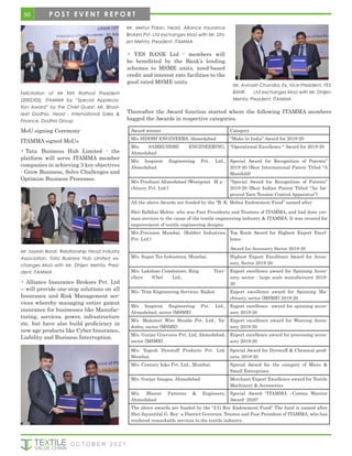 Felicitation of Mr Kirti Rathod President
(2002/03), ITAMMA by “Special Apprecia-
tion Award” by the Chief Guest, Mr. Bhad-
resh Dodhia, Head - International Sales &
Finance, Dodhia Group
MoU signing Ceremony
ITAMMA signed MoUs
• Tata Business Hub Limited - the
platform will serve ITAMMA member
companies in achieving 3 key objectives
- Grow Business, Solve Challenges and
Optimize Business Processes.
Mr Jayesh Borat, Relationship Head Industry
Association, Tata Business Hub Limited ex-
changes MoU with Mr. Dhijen Mehta, Presi-
dent, ITAMMA
• Alliance Insurance Brokers Pvt. Ltd
– will provide one-stop solutions on all
Insurance and Risk Management ser-
vices whereby managing entire gamut
insurance for businesses like Manufac-
turing, services, power, infrastructure
etc. but have also build proficiency in
new age products like Cyber Insurance,
Liability and Business Interruption.
Mr. Mehul Palan, Head, Alliance Insurance
Brokers Pvt. Ltd exchanges MoU with Mr. Dhi-
jen Mehta, President, ITAMMA
Mr. Avinash Chandra, Ex. Vice-President, YES
BANK Ltd exchanges MoU with Mr. Dhijen
Mehta, President, ITAMMA
Thereafter the Award function started where the following ITAMMA members
bagged the Awards in respective categories.
• YES BANK Ltd - members will
be benefitted by the Bank’s lending
schemes to MSME units, need-based
credit and interest rate facilities to the
good rated MSME units
Award winner Category
M/s SIDDHI ENGINEERS, Ahmedabad “Make in India” Award for 2019-20
M/s SAMRUDDHI ENGINEERING,
Ahmedabad
“Operational Excellence “ Award for 2019-20
M/s Inspiron Engineering Pvt. Ltd.,
Ahmedabad
Special Award for Recognition of Patents”
2019-20 (Best International Patent Titled “A
Manifold)
M/s Prashant Ahmedabad (Westpoint M a -
chinery Pvt. Ltd.)
“Special Award for Recognition of Patents”
2019-20 (Best Indian Patent Titled “An Im-
proved Yarn Tension Control Apparatus”)
All the above Awards are funded by the “B. K. Mehta Endowment Fund” named after
Shri Balbhai Mehta- who was Past Presidents and Trustees of ITAMMA, and had done yeo-
man services to the cause of the textile engineering industry & ITAMMA. It was created for
improvement of textile engineering designs.
M/s.Precision Mumbai. (Rubber Industries
Pvt. Ltd.)
Top Rank Award for Highest Export Excel-
lence
Award for Accessory Sector 2019-20
M/s. Super Tex Industries, Mumbai Highest Export Excellence Award for Acces-
sory, Sector 2019-20
M/s. Lakshmi Coimbatore, Ring Trav-
ellers (Cbe) Ltd.,
Export excellence award for Spinning Acces-
sory, sector - large scale manufacturer 2019-
20
M/s. Trim Engineering Services, Rajkot Export excellence award for Spinning Ma-
chinery, sector (MSME) 2019-20
M/s Inspiron Engineering Pvt. Ltd.,
Ahmedabad, sector (MSME)
Export excellence award for spinning acces-
sory 2019-20
M/s. Maksteel Wire Healds Pvt. Ltd., Va-
dodra, sector (MSME)
Export excellence award for Weaving Acces-
sory 2019-20
M/s. Gurjar Gravures Pvt. Ltd, Ahmedabad,
sector (MSME)
Export excellence award for processing acces-
sory 2019-20
M/s. Yogesh Dyestuff Products Pvt. Ltd.
Mumbai.
Special Award for Dyestuff & Chemical prod-
ucts, 2019-20
M/s. Century Inks Pvt. Ltd., Mumbai. Special Award for the category of Micro &
Small Enterprises
M/s. Gurjar Images, Ahmedabad Merchant Export Excellence award for Textile
Machinery & Accessories
M/s. Bharat Patterns & Engineers,
Ahmedabad
Special Award “ITAMMA –Corona Warrior
Award- 2020”
The above awards are funded by the “J.G Roy Endowment Fund” The fund is named after
Shri Jayantilal G. Roy- a District Governor, Trustee and Past President of ITAMMA, who has
rendered remarkable services to the textile industry.
50
O C T O B E R 2 0 2 1
P O S T E V E N T R E P O R T
 