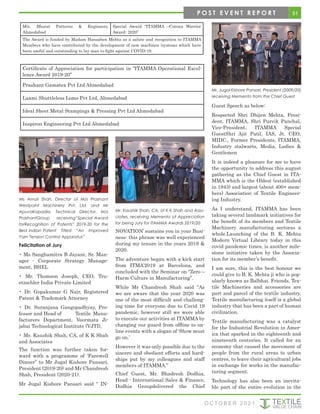 51
O C T O B E R 2 0 2 1
M/s. Bharat Patterns & Engineers,
Ahmedabad
Special Award “ITAMMA –Corona Warrior
Award- 2020”
The Award is funded by Madam Hansaben Mehta as a salute and recognition to ITAMMA
Members who have contributed by the development of new machines /systems which have
been useful and outstanding to lay man to fight against COVID-19.
Certificate of Appreciation for participation in “ITAMMA Operational Excel-
lence Award 2019-20”
Prashant Gamatex Pvt Ltd Ahmedabad
Laxmi Shuttleless Loms Pvt Ltd, Ahmedabad
Ideal Sheet Metal Stampings & Pressing Pvt Ltd Ahmedabad
Inspiron Engineering Pvt Ltd Ahmedabad
Ms Amoli Shah, Director of M/s Prashant
Westpoint Machinery Pvt. Ltd. and Mr
ApuvaKapadia, Technical Director, M/s
PrashantGroup receiving“Special Award
forRecognition of Patents” 2019-20 for the
Best Indian Patent Titled “An Improved
Yarn Tension Control Apparatus”
Felicitation of Jury
• Ms Sanghamitra B Jayant, Sr. Man-
ager - Corporate Strategy Manage-
ment, BHEL
• Mr. Thomson Joseph, CEO, Tru-
etzschler India Private Limited
• Dr. Gopakumar G Nair, Registered
Patent & Trademark Attorney
• Dr. Suranjana Gangopadhyay, Pro-
fessor and Head of Textile Manu-
facturers Department, Veermata Ji-
jabai Technological Institute (VJTI),
• Mr. Kaushik Shah, CA, of K K Shah
and Associates
The function was further taken for-
ward with a programme of ‘Farewell
Dinner” to Mr Jugal Kishore Pansari,
President (2019-20) and Mr Chandresh
Shah, President (2020-21).
Mr Jugal Kishore Pansari said “ IN-
NOVATION’ sustains you in your Busi-
ness- this phrase was well experienced
during my tenure in the years 2019 &
2020.
The adventure began with a kick start
from ITMA’2019 at Barcelona, and
concluded with the Seminar on “Zero –
Harm Culture in Manufacturing”.
While Mr Chandresh Shah said “As
we are aware that the year 2020 was
one of the most difficult and challeng-
ing time for everyone due to Covid 19
pandemic, however still we were able
to execute our activities at ITAMMA by
changing our guard from offline to on-
line events with a slogan of ‘Show must
go on.’
However it was only possible due to the
sincere and obedient efforts and hard-
ships put by my colleagues and staff
members of ITAMMA.”
Chief Guest, Mr. Bhadresh Dodhia,
Head - International Sales & Finance,
Dodhia Groupdelivered the Chief
Guest Speech as below:
Respected Shri Dhijen Mehta, Presi-
dent, ITAMMA, Shri Purvik Panchal,
Vice-President, ITAMMA Special
GuestShri Ajit Patil, IAS, Jt. CEO,
MIDC., Former Presidents, ITAMMA,
Industry stalwarts, Media, Ladies &
Gentlemen
It is indeed a pleasure for me to have
the opportunity to address this august
gathering as the Chief Guest in ITA-
MMA which is the Oldest (established
in 1943) and largest (about 400+ mem-
bers) Association of Textile Engineer-
ing Industry.
As I understand, ITAMMA has been
taking several landmark initiatives for
the benefit of its members and Textile
Machinery manufacturing sectoras a
whole.Launching of the B. K. Mehta
Modern Virtual Library today in this
covid pandemic times, is another mile-
stone initiative taken by the Associa-
tion for its member’s benefit.
I am sure, this is the best honour we
could give to B. K. Mehta ji who is pop-
ularly known as Balbhai. Friends, Tex-
tile Machineries and accessories are
part and parcel of the textile industry.
Textile manufacturing itself is a global
industry that has been a part of human
civilization.
Textile manufacturing was a catalyst
for the Industrial Revolution in Amer-
ica that sparked in the eighteenth and
nineteenth centuries. It called for an
economy that caused the movement of
people from the rural areas to urban
centres, to leave their agricultural jobs
in exchange for works in the manufac-
turing segment.
Technology has also been an inevita-
ble part of the entire evolution in the
Mr. Kaushik Shah, CA, of K K Shah and Asso-
ciates, receiving Memento of Appreciation
for being Jury for ITAMMA Awards 2019/20
Mr. Jugal Kishore Pansari, President (2009/20)
receiving Memento from the Chief Guest
P O S T E V E N T R E P O R T
 