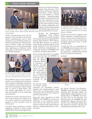 textiles manufacturing sector. All the
processes and conversions involved in
Textile manufacturing such as fibre
production, yarn production, fabric pro-
duction, processing, pre and post treat-
ment of fabrics, dying and printing,
finishing and so on, have been possible
with applications of different textile
technology and R & D for manufactur-
ing suitable machinery.
From different types of raw-materials,
textiles are manufactured by polymer-
ising, matting, condensing, pressing fi-
bres together or spun fibres made into
yarn and subsequently netted, looped,
knit, or woven to make fabrics. The
very quality, applicability, etc. of tex-
tiles also depend a lot on technology
and machinery.
In India also we have seen lots of evolu-
tion in the textiles sector. However, in
the textile machinery manufacturing
segment we have enormous room to
further grow.
Currently, global production of textile
machinery annually is worth around
US$30 billion. Some of the biggest man-
ufacturers of textile machinery
include Italy, Germany, Swit-
zerland, and France. India has
tremendous growth opportu-
nity and prospect in textile
machinery manufacturingas
the Indian textile industry has
been fast expanding and gov-
ernment is very keen to devel-
op the textile industry,it being
the leading employment pro-
viding manufacturing segment
and having major share in ex-
port earnings for the country.
Besides, the Technological
Upgradation Fund Scheme
(TUFS), the recently launched
Government initiatives namely the Pro-
duction Link Incentive (PLI) Scheme
and PM Mitra Scheme are going to
create further demand pressure on the
textile machinery sector. The domestic
textile machinery manufacturers in-
cluding the members of ITAMMA need
to grab the emerging opportunities.
For your kind information, I wouldlike
to mention that from the SRTEPC we
have also taken up
with the Ministry
of Finance, Ministry
of Commerce and
Industry and Min-
istry of Textiles to
rectify the existing
GST anomalies in
the textile machin-
ery manufacturing
sector, to help and
encourage more in-
vestment in this
segment.
As both the textiles
and textile machin-
erysectors are interlinked, interde-
pendent and complementing to each
other, there is a strong positive corela-
tion between the two in their respective
growth and prosperity.
From this front, Association of both
SRTEPC and ITAMMA is crucial and
important, as our combined develop-
ment will not only create win-win-sit-
uation to both but will enable India to
become a leading global player in Tex-
tile sector.
Last but not the least, I appeal to the
textile machinery manufacturing fra-
ternity to focus more on R & D and in-
novation as there is huge demand and
untapped opportunity lying in India
and world-wide.
I would also like to congratulate all
the ITAMMA Award winners who have
made excellent contribution to tex-
tile machinery manufacturing during
2019-20. I wish you all the best.
Jai Hind!
Mr Purvik Panchal, Vice-President,
ITAMMA, delivered Vote of Thanks,
thanking Mrs Hansaben Mehta for
adding Modern digital facilities to the
infrastructure of ITAMMA and mak-
ing this event as the milestone and
historical event for ITAMMA. He also
thanked M/s Alliance Insurance Bro-
kers Pvt. Ltd., YES Bank Limited and
M/s Supertex Industries, Mumbai for
extending sponsorship for this event.
Mr. Bhadresh Dodhia, Head - International Sales & Fi-
nance, Dodhia Group (Chief Guest) delivering Chief
Guest Address
Mr Purvik Panchal, Vice-President, ITAMMA delivering Vote of
Thanks
Ms Masoomi Mehta, Financial Market Graduate
from H R College receiving Memento of Appre-
ciation from the Chief Guest for hosting the event
Mr. Bhadresh Dodhia, Head - Internation-
al Sales & Finance, Dodhia Group (Chief
Guest) receiving Memento from the Office
Bearers of ITAMMA
52
O C T O B E R 2 0 2 1
P O S T E V E N T R E P O R T
 