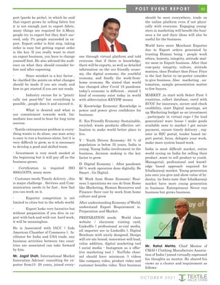 55
O C T O B E R 2 0 2 1
port (parde ke piche), in which he said
that export grows by selling fabric but
it is not enough just to export fabric,
many things are required for it.Many
people try to export but they don’t suc-
ceed, only 3% people succeeded in ex-
port. Export order is first step, taking
order is easy but getting repeat order
is the key. If you really want to start
an export business, you have to change
yourself first. He also advised the audi-
ence on what they should consider be-
fore and after exporting.
- Since mindset is a key factor ,
he clarified the points on what changes
should be made if you are ready and
how to get started if you are not ready.
- Industry excuse for is “practi-
cally not possi-ble’’ but everything is
possible , people does it and succeed it.
- What is desired and what is
our commitment towards work. Im-
mediate loss need to bear for long term
success.
- Textile entrepreneur problem is every-
thing wants to do alone, one man army
is easy to run a business alone, but it is
very difficult to grow, so it is necessary
to develop a good and skilled team.
- Investment is very much needed at
the beginning but it will pay off as the
business grows.
- Certification is required ISO
9000,GOTS, many more.
- Customer needs Timely delivery , this
is major challenge . Services and Com-
munication needs to be fast , how fast
you can work on it.
- Exporter competition is not
limited to cities but to the whole world.
- Export looks very lucrative but
without preparation if you dive in ex-
port with luck and with-out hard work,
it will be meaningless.
He is Associated with IACC ( Indo
American Chamber of Commerce ), fa-
cilitator for India and USA trade, any
business activities between two coun-
tries are associated can take forward
by him.
Mr. Jagat Shah, International Market
Innovation Advisor; consulting for ex-
porter from15- 20 years, joined every-
one through virtual platform and told
everyone that if there is knowledge,
there will be exports, as well as detailed
information on the eco friendly econo-
my, the digital economy, the youthful
economy, and finally the work-from-
home economy. He stated that world
has changed after Covid 19 pandemic
today’s economy is different , stated 5
kind of economy exist today in world
with abbreviation KEYDW means
K: Knowledge Economy; Knowledge is
power and power gives confidence for
business.
E : Eco Friendly Economy; Sustainable,
recycled, waste products effective uti-
lisation to make world better place to
live.
Y : Youth Driven Economy; 65 % of
population is below 35 years, India is
young, Young India involvement in the
business, decision making is the key
factor to grow.
D: Digital Economy ; After pandemic
60 % work operation done digitally, Be
Smart , Go Digital.
W: Work from Home Economy; Busi-
ness 3 operations we can do from Home
like Marketing, Human Resources and
Finance; Save cost by work from home
culture and grow.
After understanding Economy of World,
understand Export Requirement ie.
Preparation and Market.
PREPARATION needs World class
website / electronic visiting card,
LinkedIn ( professional so-cial media,
all importer are in LinkedIn ), Digital
Brochure with nicely designed, Design
will cre-ate brand, innovation will lead,
value addition, digital marketing tool
( social media - Instagram as a effec-
tive marketing tool ) YouTube chan-
nel should have minimum 3 videos
like company video, product video and
customer benefits video. Your business
should be seen everywhere, trade on
the online platform even if not physi-
cally with everyone. Engaging young-
sters in marketing will benefit the busi-
ness a lot and their ideas will also be
useful for the business.
World have more Merchant Exporter
due to Export orders generated by
trusting Human being ; people work
ethics, honesty, integrity, attitude mat-
ter most in Export business. After that
com-pany integrity, culture, attitude
matters, then Product then Price; Price
is the last factor to im-porter consider
to give business. Also; marketing , au-
tomation, sample presentation matter
to few buyers.
MARKET ,to start with Select First 5
countries, collect database, enrol with
ECGC for insurance, secure and check
credibility, start Digital meetings, set
up Marketing budget as an investment
, participate in virtual expo ( for lead
generation) ware house ( make goods
available near to market ) get secure
payment, ensure timely delivery , reg-
ister in B2C portal, tender based im-
port portal, focus, delegate your work,
make more system based work.
India is most difficult market, entire
world eyeing on India for selling their
product ,want to sell product to youth.
Managerial, professional and knowl-
edge based approach required for
Ichalkaranji market. Young generation
join once you give and show value of In-
dustry, its fortu-nate that Ichalkaranji
market have more young generation
in business. Entrepreneur Never run
business but grows business.
Mr. Rahul Mehta, Chief Mentor of
CMAI ( Clothing Manufacture Associa-
tion of India ) joined virtually expressed
his thoughts as mentor. He shared his
views as a cluster and requirement as
follows:
P O S T E V E N T R E P O R T
 