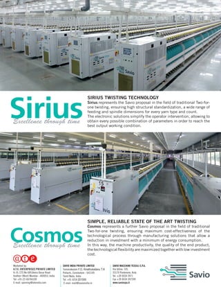 SIRIUS TWISTING TECHNOLOGY
Sirius represents the Savio proposal in the field of traditional Two-for-
one twisting, ensuring high structural standardization, a wide range of
feeding and spindle dimensions for every yarn type and count.
The electronic solutions simplify the operator intervention, allowing to
obtain every possible combination of parameters in order to reach the
best output working condition.
SIMPLE, RELIABLE STATE OF THE ART TWISTING
Cosmos represents a further Savio proposal in the field of traditional
Two-for-one twisting, ensuring maximum cost-effectiveness of the
technological process through manufacturing solutions that allow a
reduction in investment with a minimum of energy consumption.
In this way, the machine productivity, the quality of the end product,
the technological flexibility are maximized together with low investment
cost.
Excellence through time
Excellence through time
SAVIO MACCHINE TESSILI S.P.A.
Via Udine, 105,
33170 Pordenone, Italy
Tel. +39 0434 3971
Fax +39 0434 397599
www.saviospa.it
SAVIO INDIA PRIVATE LIMITED
Tamaraikulam P.O, Kinathukadavu T.K
Pollachi, Coimbatore - 642109
Tamil Nadu, India
Tel. +91 4259 201500
E-mail: mail@savioindia.in
Marketed by:
A.T.E. ENTERPRISES PRIVATE LIMITED
A-19, CTS No 689,Veera Desai Road
Andheri (West) Mumbai - 400053, India
Tel: +91-22-66766100
E-mail: spinning@ateindia.com
 