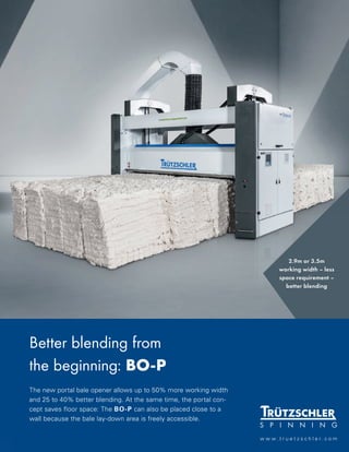 Better blending from
the beginning: BO-P
The new portal bale opener allows up to 50% more working width
and 25 to 40% better blending. At the same time, the portal con-
cept saves floor space: The BO-P can also be placed close to a
wall because the bale lay-down area is freely accessible.
w w w . t r u e t z s c h l e r . c o m
2.9m or 3.5m
working width – less
space requirement –
better blending
 