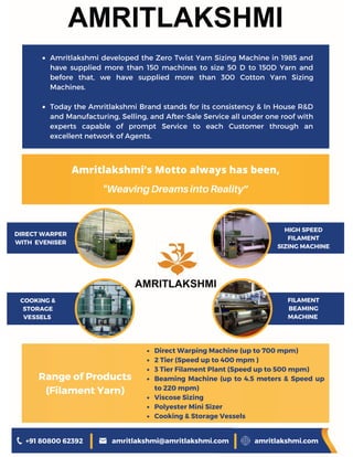 Amritlakshmi developed the Zero Twist Yarn Sizing Machine in 1985 and
have supplied more than 150 machines to size 50 D to 150D Yarn and
before that, we have supplied more than 300 Cotton Yarn Sizing
Machines.
Today the Amritlakshmi Brand stands for its consistency & In House R&D
and Manufacturing, Selling, and After-Sale Service all under one roof with
experts capable of prompt Service to each Customer through an
excellent network of Agents.
Direct Warping Machine (up to 700 mpm)
2 Tier (Speed up to 400 mpm )
3 Tier Filament Plant (Speed up to 500 mpm)
Beaming Machine (up to 4.5 meters & Speed up
to 220 mpm)
Viscose Sizing
Polyester Mini Sizer
Cooking & Storage Vessels
Amritlakshmi’s Motto always has been,
"WeavingDreamsintoReality”
DIRECT WARPER
WITH EVENISER
HIGH SPEED
FILAMENT
SIZING MACHINE
+91 80800 62392 amritlakshmi@amritlakshmi.com amritlakshmi.com
COOKING &
STORAGE
VESSELS
FILAMENT
BEAMING
MACHINE
Range of Products
(Filament Yarn)
 