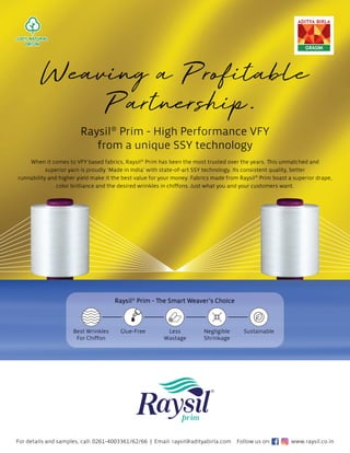 R
Ra
ay
ysi
i
i
il
l®
®
®
P
P
P
P
Pr
r
ri
i
i
im
m
m -
- H
H
H
Hi
ig
gh
h
h P
P
P
Pe
e
e
er
r
rf
f
fo
o
or
r
r
rm
m
m
m
m
ma
a
anc
c
ce
e
e V
V
V
V
V
V
VF
F
FY
Y
Y
Y
fr
r
r
ro
o
om
m
m
m
m
m a
a
a
a
a
a u
un
n
ni
i
i
iq
q
qu
ue
e S
S
S
SS
S
S
S
S
SY
Y
Y t
t
t
te
e
e
e
e
ec
c
c
c
ch
h
hn
no
olo
o
o
og
g
g
g
g
g
gy
y
y
y
y
y
For details and samples, call: 0261-4003361/62/66 | Email: raysil@adityabirla.com
W
W
When i
it
t co
ome
mes
s to
to V
VFY
FY b
bas
a e
ed
ed
e f
f
fab
ab
br
ri
ri
ic
cs
cs
s
s, R
R
Rays
ysil
il®
P
P
Pri
r
rim
m ha
has
s
s b
be
ee
en
en t
th
he
he
e
e m
m
m
mo
os
s
st
t tr
tr
rus
uste
ted
d o
o
ov
ve
e
e
er
r t
t
th
he
he y
y
yea
ea
ea
a
ar
rs
rs
s. Th
Th
Thi
Thi
is
s unmatc
che
he
hed
d a
a
an
n
nd
d
d
d
su
upe
peri
rio
or yar
arn
n is
is p
prou
ud
ud
u ly
ly
y ‘
‘M
M
Ma
Ma
ad
d
d
de
e i
in In
nd
dia’
’ w
w
wit
ith
h st
st
sta
ate
e-
e-o
of-a
-a
art
rt
rt
t S
S
S
SS
S
SY
SY
Y t
te
ec
echnol
ol
lo
og
g
gy
y.
y.
. I
It
ts
ts
ts c
con
on
nsi
si
si
is
st
st
t
te
en
n
nt q
qu
quality, b
be
et
ette
e
er
r
runn
nab
abilit
ity
y an
and higher y
yie
i ld
d m
m
ma
ak
k
ke
e i
it
t t
t
th
h
he
he b
b
bes
st
t v
value
e
e fo
fo
for
r
r
r y
you
ur
r mo
on
one
e
ey
ey
y
y.
. Fa
Fa
Fab
br
bri
ics ma
a
ad
de
e
e f
f
fr
ro
o
o
om
m
m Ra
Ra
Ray
y
ys
ys
si
il
il®
®
P
Prim
m
m boa
ast
st
st a s
s
su
up
up
pe
er
er
rio
io
io
or d
dr
dra
ape,
color br
ril
illi
l a
ance
ce
ce a
a
and
nd
d
d t
t
th
he
he
e
h d
d
desir
re
ed
ed wrink
nk
n les
s i
in
n chi
hi
iﬀ
ﬀo
ﬀo
ﬀo
ﬀo
on
n
ns
ns
s
s. Ju
Ju
us
st wha
at
t
t yo
yo
ou
u
u
u a
a
a
an
n
nd
d y
yo
yo
ou
u
u
ur
r
r c
cu
us
usto
om
me
mers
rs
s w
wan
an
nt
t.
t.
Ra
Ra
Rays
ys
ysil
il®
P
P
Pri
rim
m - The
The S
Sma
mart
rt W
Wea
eave
ver’
r s
s Ch
Choi
oice
ce
Negligible
Shrinkage
Glue-Free Sustainable
Less
Wastage
Be
Best
st W
Wrink
kl
les
For Chiﬀon
Follow us on: www.raysil.co.in
 