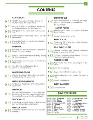 CONTENTS
ADVERTISER INDEX
COVER STORY
O C T O B E R 2 0 2 1
Back Page: Raymond
Back Inside: Raysil
Front Inside: Rimtex
Page 3: Meera Industries
Page 4: Colorjet
Page 5: LRT
Page 6: Astra Tech
Page 7: Sidwin Fabric
Page 8: Liva
Page 69: Savio
START-UP FOCUS
MANUFACTURING FOCUS
EXPORT FOCUS
FASHION FOCUS
9
RETAIL FOCUS
11 PIVOTAL:Innovative Strategic Relook at
Multiple Fibres - Mr. Suresh Kotak
14 Organic Cotton: A Sustainable Solution for
the Fashion Industry - Ms. Somasree Roy
16 Orange Fiber: The Fabric From Fruit- Ms. Annu
Jain
18 Clothing from Vegan Wool Fibres - Dr. N.N.
Mahapatra
21 Sustainable Fabrics to Transform the Fashion
Industry for Good
30 How Spinning And Recycling Go To-
gether At BB Engineering
PROCESSING FOCUS
37 Indian Stock Market Entering a New Era with
Start-ups Listing in Domestic Market
3910 Essential Skills to Become a Successful En-
trepreneur
41 Role Of Textile Smes In Achieving The Target
Of US $1 Trillion In Merchandise Exports -
Dr. Jagat Shah
28 Sustainability Via Innovation Is Huntsman’s
Major Focus
EVENT CALENDAR
23 Branding: The Main Component Of Textile In-
dustry - Dr. Sudha Anand
26 Signs Of Demand For Textile Industry Picking
Up: Rathi Laxmikant
INTERVIEW
32 Caustic Circularity-A Game Changer for The
Textile Industry - Mr. Vinay Patil
34 Hurdles and Roadmaps for the Manufactur-
ing Industry
SME FOCUS
36
Why Exclusive Emphasis On Manufacturing
Firms In MSME Sector Is Imperative To Trans-
form Indian Economy - Mr. Ronak Chiripal
STOCK MARKET
68Show calendar
43 Digital Fashion Trends and Avatars: The New
Era of Fashion
45Mexico’s Sustainable Fashion
POST EVENT REPORT
47Predictions 2021: How Vcom Can Change
Shoppers Behaviour
48ITAMMA Accepts New Normal Digitalized
World to overcome COVID
53Conference On Export And Market Opportu-
nities For Ichalkaranji Cluster
59Asian Textile Fibre Prices Move Higher In Oc-
tober
61Surge in Home Textile Imports of India
60MMF- Trade statistics
India’s Textile Machinery Imports Witnessed a
Hike
64
Natural Fibers Report
66
MARKET REPORT
Page 72: Sitex
Page 73: Yarn Expo Turkey
Page 74: Trutzschler
Page 75: Amritlakshmi
Page 76: Unitech
Page 77: Bishnu Texport
Page 78: Omax Cotspin
Page 70: Non Woven Tech
Page 71: Yarn Expo
 