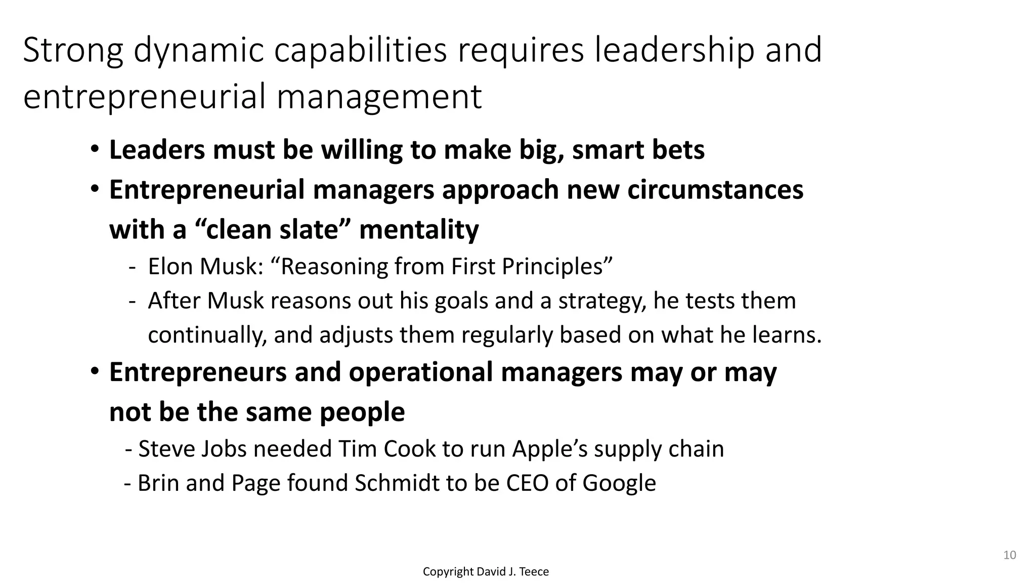 Copyright David J. Teece
• Leaders must be willing to make big, smart bets
• Entrepreneurial managers approach new circumstances
with a “clean slate” mentality
- Elon Musk: “Reasoning from First Principles”
- After Musk reasons out his goals and a strategy, he tests them
continually, and adjusts them regularly based on what he learns.
• Entrepreneurs and operational managers may or may
not be the same people
- Steve Jobs needed Tim Cook to run Apple’s supply chain
- Brin and Page found Schmidt to be CEO of Google
Strong dynamic capabilities requires leadership and
entrepreneurial management
10
 
