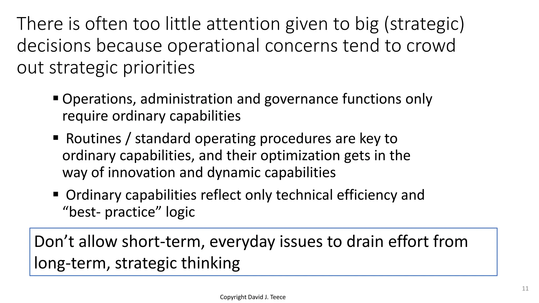 Copyright David J. Teece
There is often too little attention given to big (strategic)
decisions because operational concerns tend to crowd
out strategic priorities
 Operations, administration and governance functions only
require ordinary capabilities
 Routines / standard operating procedures are key to
ordinary capabilities, and their optimization gets in the
way of innovation and dynamic capabilities
 Ordinary capabilities reflect only technical efficiency and
“best- practice” logic
Don’t allow short-term, everyday issues to drain effort from
long-term, strategic thinking
11
 