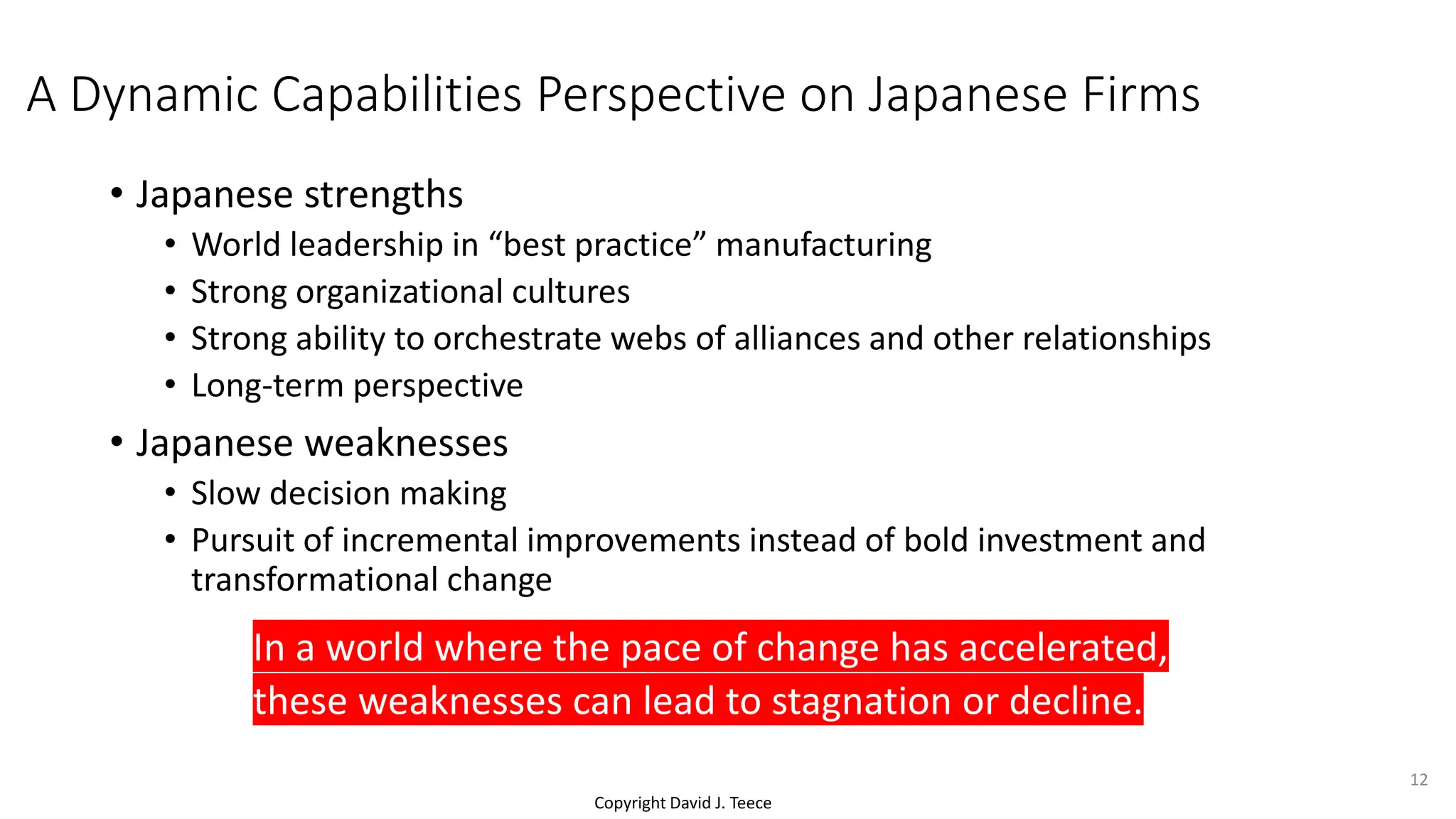 Copyright David J. Teece
A Dynamic Capabilities Perspective on Japanese Firms
• Japanese strengths
• World leadership in “best practice” manufacturing
• Strong organizational cultures
• Strong ability to orchestrate webs of alliances and other relationships
• Long-term perspective
• Japanese weaknesses
• Slow decision making
• Pursuit of incremental improvements instead of bold investment and
transformational change
In a world where the pace of change has accelerated,
these weaknesses can lead to stagnation or decline.
12
 