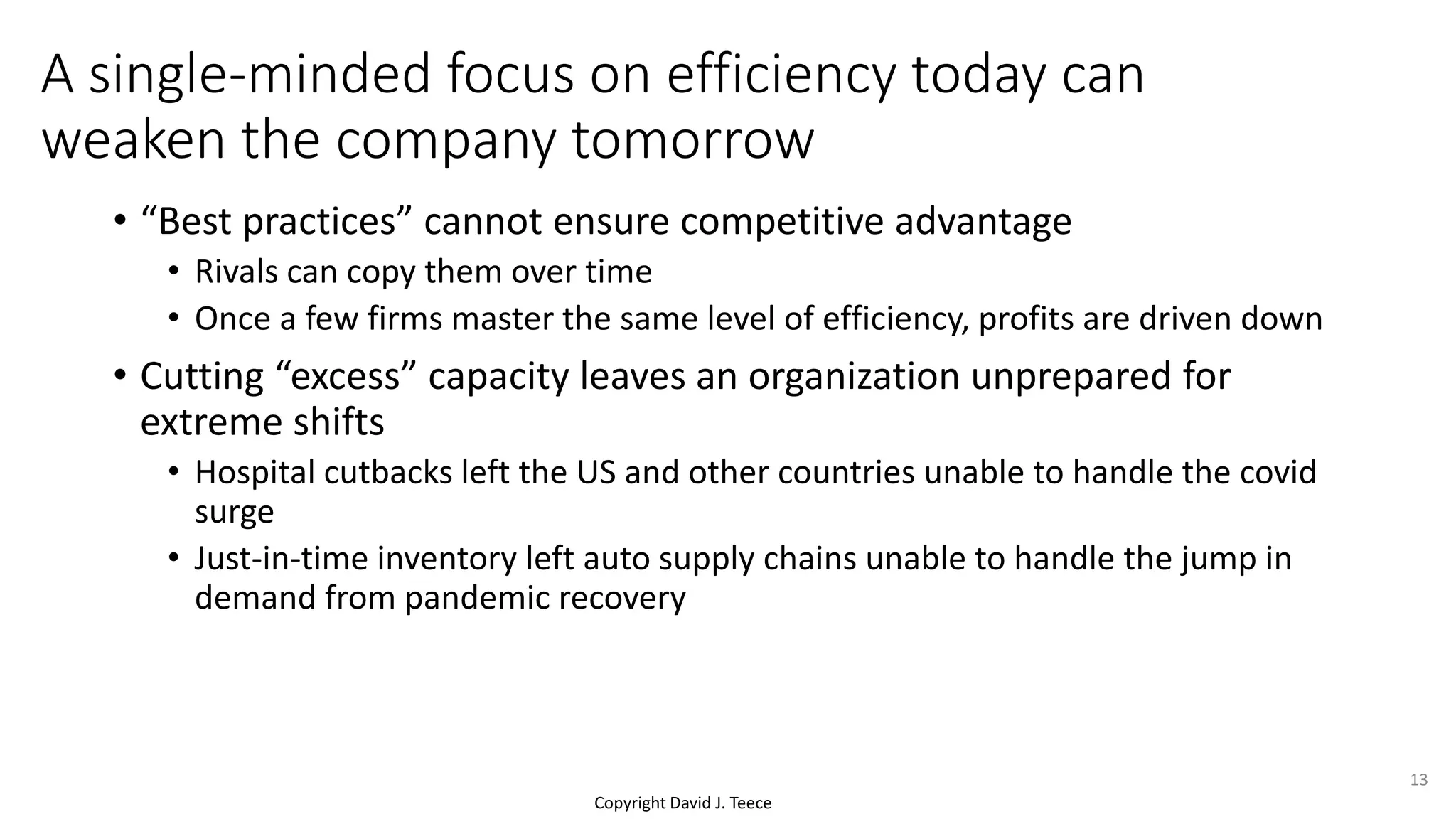 Copyright David J. Teece
A single-minded focus on efficiency today can
weaken the company tomorrow
• “Best practices” cannot ensure competitive advantage
• Rivals can copy them over time
• Once a few firms master the same level of efficiency, profits are driven down
• Cutting “excess” capacity leaves an organization unprepared for
extreme shifts
• Hospital cutbacks left the US and other countries unable to handle the covid
surge
• Just-in-time inventory left auto supply chains unable to handle the jump in
demand from pandemic recovery
13
 