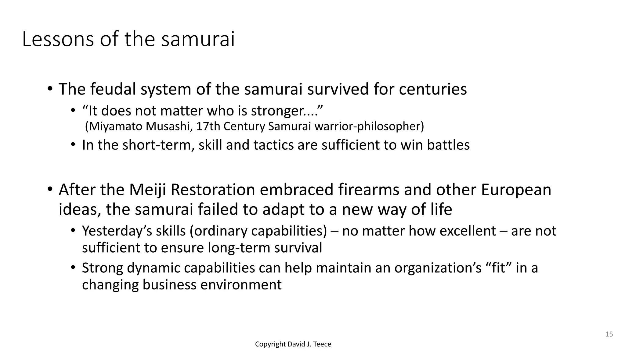 Copyright David J. Teece
Lessons of the samurai
• The feudal system of the samurai survived for centuries
• “It does not matter who is stronger....”
(Miyamato Musashi, 17th Century Samurai warrior-philosopher)
• In the short-term, skill and tactics are sufficient to win battles
• After the Meiji Restoration embraced firearms and other European
ideas, the samurai failed to adapt to a new way of life
• Yesterday’s skills (ordinary capabilities) – no matter how excellent – are not
sufficient to ensure long-term survival
• Strong dynamic capabilities can help maintain an organization’s “fit” in a
changing business environment
15
 